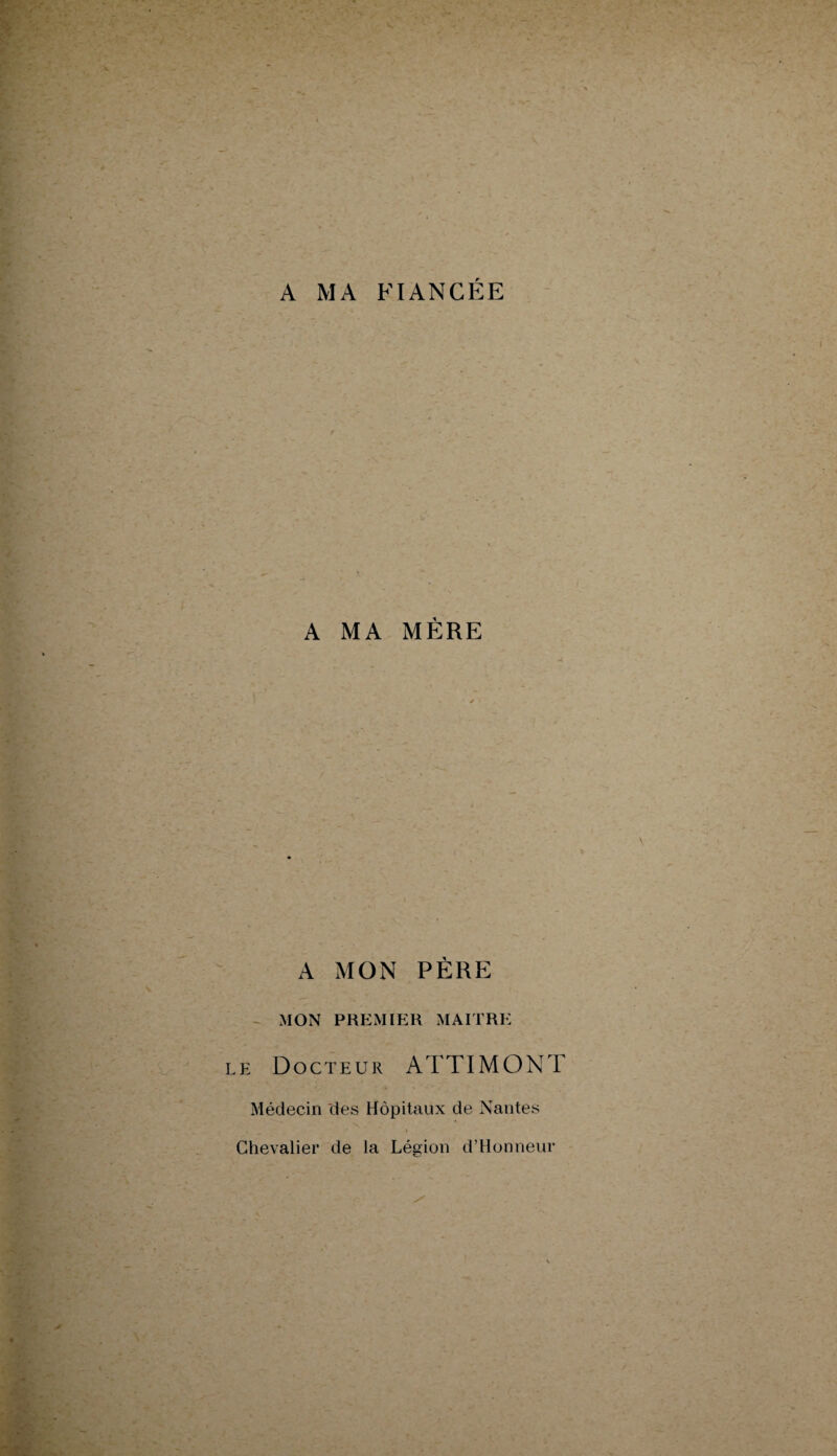 A MA FIANCÉE A MA MÈRE A MON PÈRE MON PREMIER MAITRE e Docteur ATTIMONT Médecin des Hôpitaux de Nantes Chevalier de la Légion d’Honneur