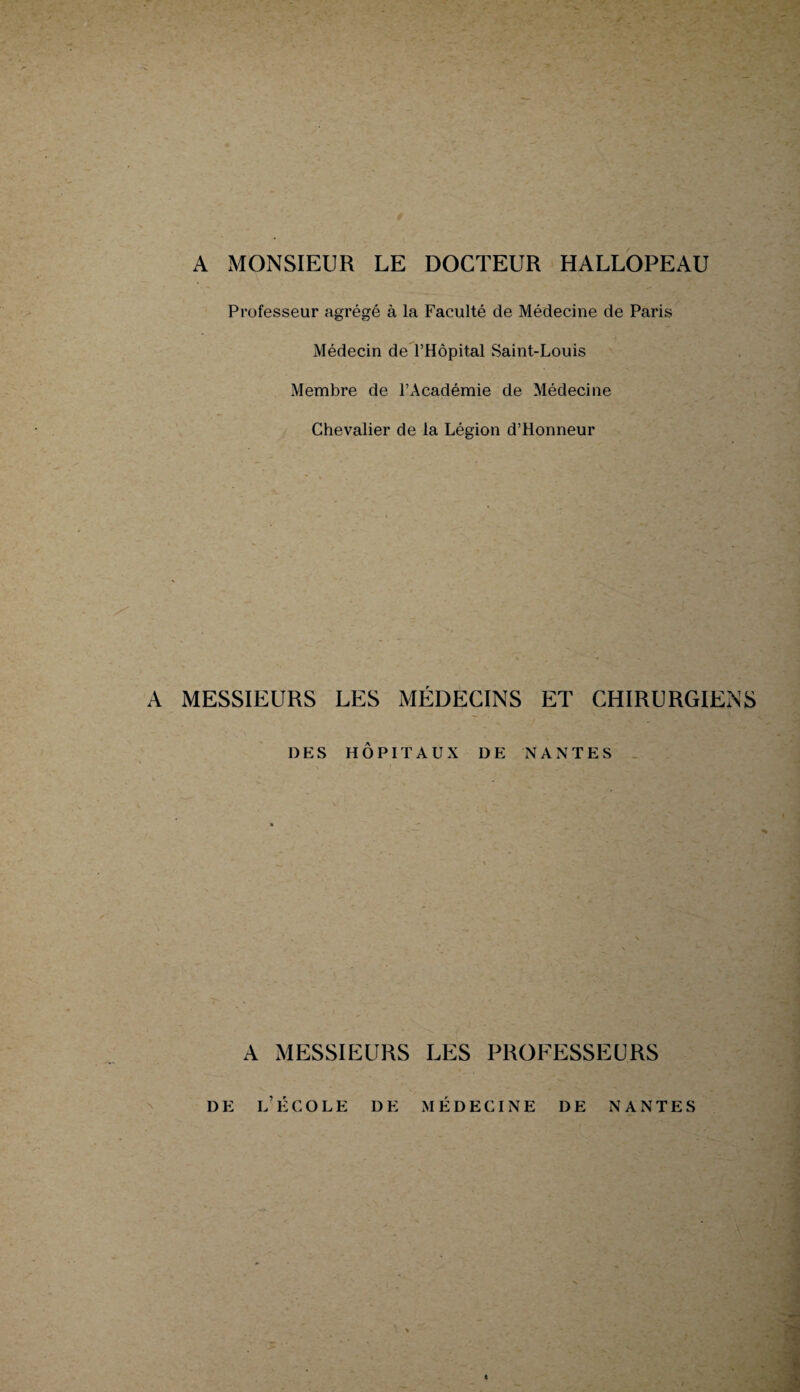 A MONSIEUR LE DOCTEUR HALLOPEAU Professeur agrégé à la Faculté de Médecine de Paris Médecin de l’Hôpital Saint-Louis Membre de l’Académie de Médecine Chevalier de la Légion d’Honneur A MESSIEURS LES MÉDECINS ET CHIRURGIENS DES HÔPITAUX DE NANTES A MESSIEURS LES PROFESSEURS de l’école de médecine de nantes