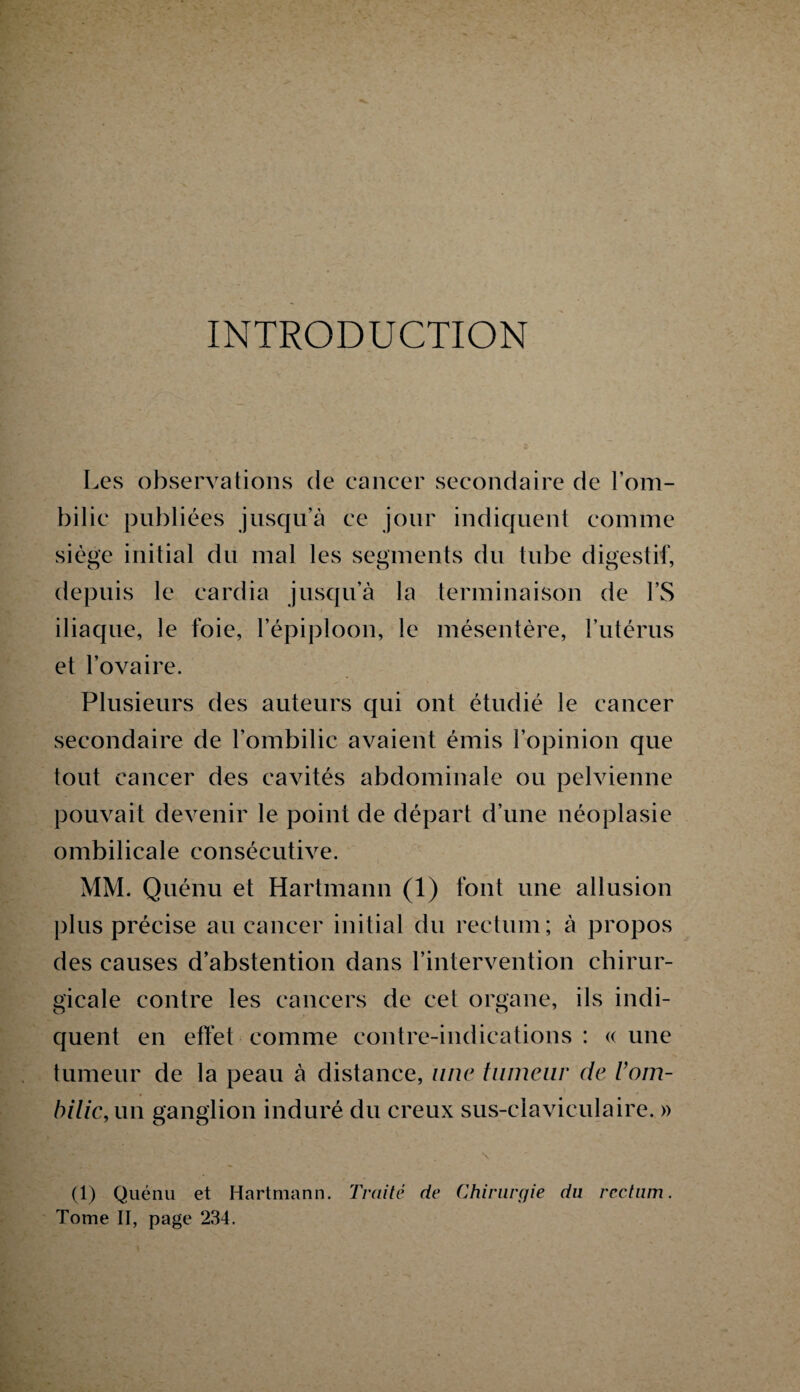 INTRODUCTION Les observations de cancer secondaire de l’om¬ bilic publiées jusqu’à ce jour indiquent comme siège initial du mal les segments du tube digestif, depuis le cardia jusqu’à la terminaison de l’S iliaque, le foie, l’épiploon, le mésentère, l’utérus et l’ovaire. Plusieurs des auteurs qui ont étudié le cancer secondaire de l’ombilic avaient émis l’opinion que tout cancer des cavités abdominale ou pelvienne pouvait devenir le point de départ d’une néoplasie ombilicale consécutive. MM. Quénu et Hartmann (1) font une allusion plus précise au cancer initial du rectum; à propos des causes d’abstention dans l’intervention chirur¬ gicale contre les cancers de cet organe, ils indi¬ quent en effet comme contre-indications : « une tumeur de la peau à distance, une tumeur de l’om¬ bilic, un ganglion induré du creux sus-claviculaire. » (1) Quénu et Hartmann. Traité de Chirurgie du rectum. Tome II, page 234.