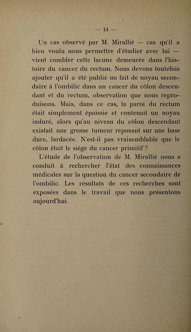 Un cas observé par M. Mirallié — cas qu’il a bien voulu nous permettre d’étudier avec lui — vient combler cette lacune demeurée dans l’his- toire du cancer du rectum. Nous devons toutefois ajouter qu’il a été publié un fait de noyau secon¬ daire à l’ombilic dans un cancer du côlon descen¬ dant et du rectum, observation que nous repro¬ duisons. Mais, dans ce cas, la paroi du rectum était simplement épaissie et contenait un noyau induré, alors qu’au niveau du côlon descendant existait une grosse tumeur reposant sur une base dure, lardacée. N’est-il pas vraisemblable que le côlon était le siège du cancer primitif ? L’étude de l’observation de M. Mirallié nous a conduit à rechercher l’état des connaissances médicales sur la question du cancer secondaire de l’ombilic. Les résultats de ces recherches sont exposées dans le travail que nous présentons aujourd’hui. i