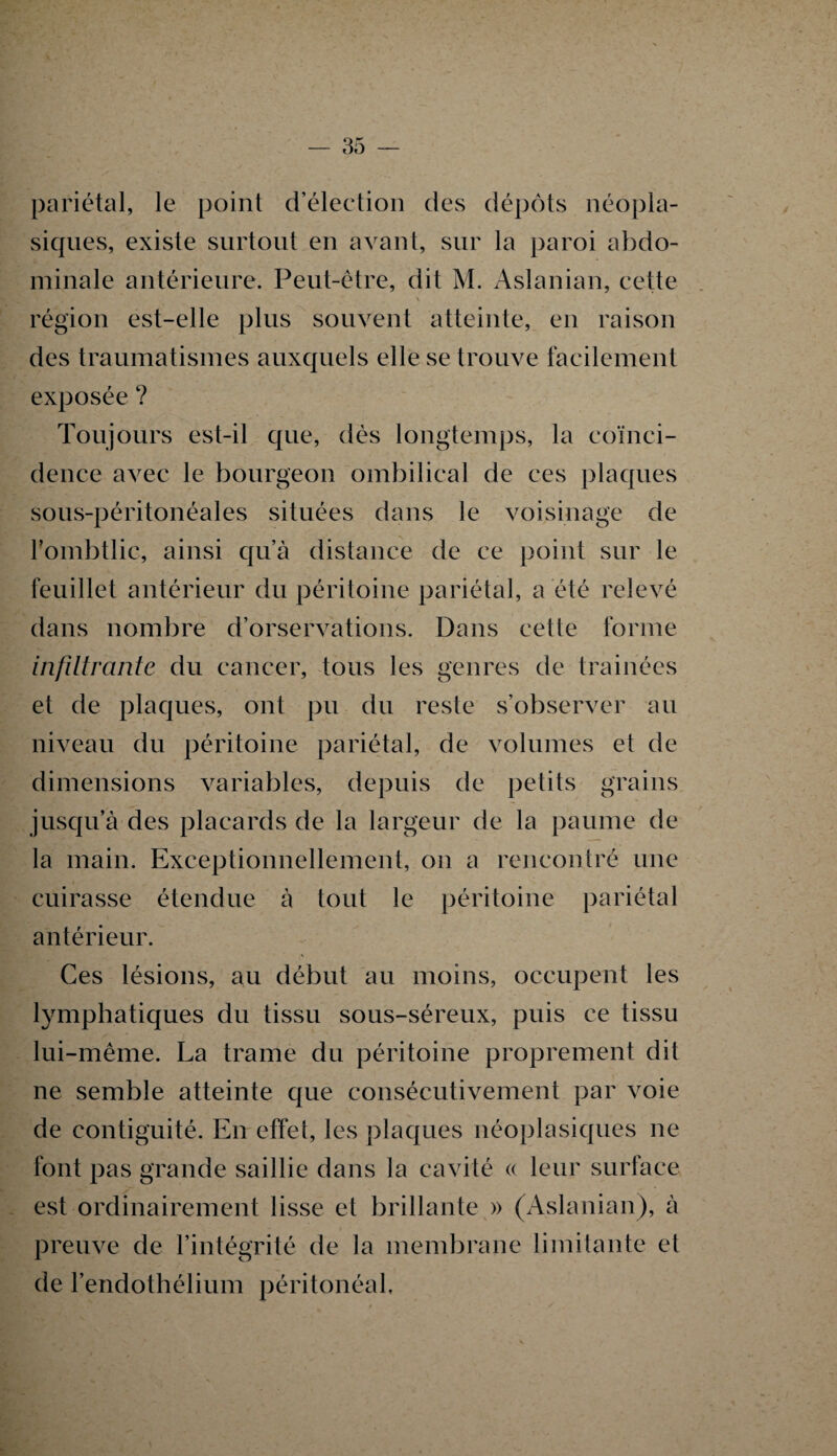 pariétal, le point d’élection des dépôts néopla¬ siques, existe surtout en avant, sur la paroi abdo¬ minale antérieure. Peut-être, dit M. Aslanian, cette région est-elle plus souvent atteinte, en raison des traumatismes auxquels elle se trouve facilement exposée ? Toujours est-il que, dés longtemps, la coïnci¬ dence avec le bourgeon ombilical de ces plaques sous-péritonéales situées dans le voisinage de Pombtlic, ainsi qu’à distance de ce point sur le feuillet antérieur du péritoine pariétal, a été relevé dans nombre d’orservations. Dans cette forme infiltrante du cancer, tous les genres de traînées et de plaques, ont pu du reste s’observer au niveau du péritoine pariétal, de volumes et de dimensions variables, depuis de petits grains jusqu’à des placards de la largeur de la paume de la main. Exceptionnellement, on a rencontré une cuirasse étendue à tout le péritoine pariétal antérieur. Ces lésions, au début au moins, occupent les lymphatiques du tissu sous-séreux, puis ce tissu lui-même. La trame du péritoine proprement dit ne semble atteinte que consécutivement par voie de contiguïté. En effet, les plaques néoplasiques ne font pas grande saillie dans la cavité « leur surface est ordinairement lisse et brillante » (Aslanian), à preuve de l’intégrité de la membrane limitante et de l’endothélium péritonéal.