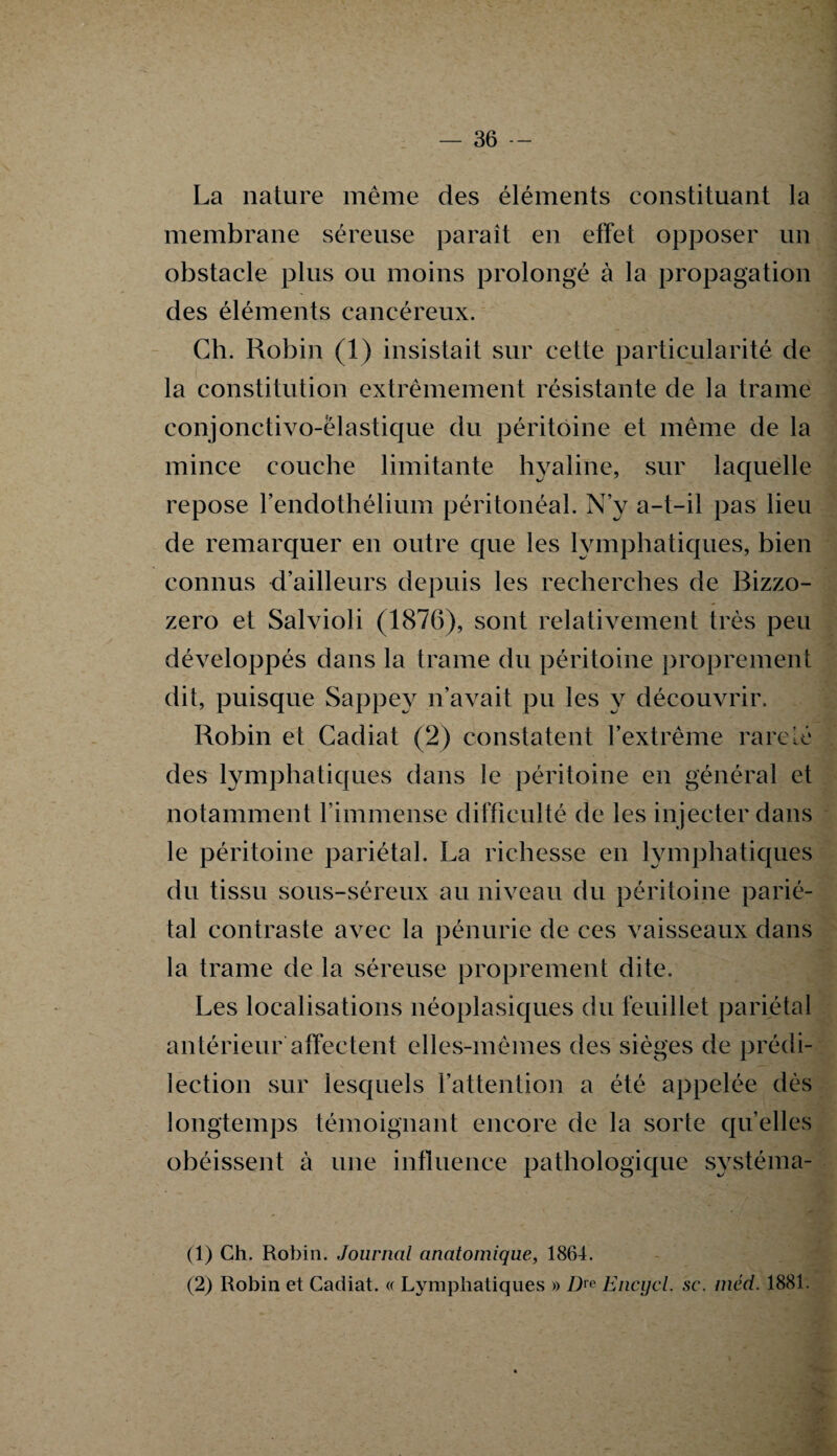 La nature même des éléments constituant la membrane séreuse paraît en effet opposer un obstacle plus ou moins prolongé à la propagation des éléments cancéreux. Ch. Robin (1) insistait sur cette particularité de la constitution extrêmement résistante de la trame conjonctivo-ëlastique du péritoine et même de la mince couche limitante hyaline, sur laquelle repose rendothélium péritonéal. N’y a-t-il pas lieu de remarquer en outre que les lymphatiques, bien connus d’ailleurs depuis les recherches de Bizzo- zero et Salvioli (1876), sont relativement très peu développés dans la trame du péritoine proprement dit, puisque Sappey n’avait pu les y découvrir. Robin et Cadiat (2) constatent l’extrême rareté des lymphatiques dans le péritoine en général et notamment l’immense difficulté de les injecter dans le péritoine pariétal. La richesse en lymphatiques du tissu sous-séreux au niveau du péritoine parié¬ tal contraste avec la pénurie de ces vaisseaux dans la trame de la séreuse proprement dite. Les localisations néoplasiques du feuillet pariétal antérieur affectent elles-mêmes des sièges de prédi¬ lection sur lesquels l’attention a été appelée dès longtemps témoignant encore de la sorte quelles obéissent à une influence pathologique systéma- (1) Ch. Robin. Journal anatomique, 1864. (2) Robin et Cadiat. « Lymphatiques » Dre Encgcl. sc. méd. 1881.