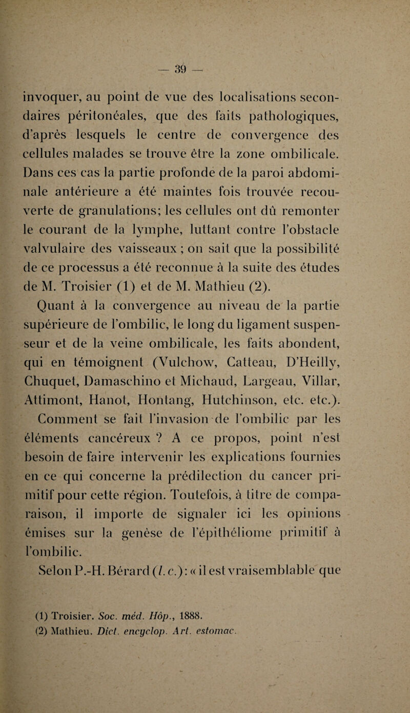 — 39 invoquer, au point de vue des localisations secon¬ daires péritonéales, que des faits pathologiques, d’après lesquels le centre de convergence des cellules malades se trouve être la zone ombilicale. Dans ces cas la partie profonde de la paroi abdomi¬ nale antérieure a été maintes fois trouvée recou¬ verte de granulations; les cellules ont dû remonter le courant de la lymphe, luttant contre l’obstacle valvulaire des vaisseaux ; on sait que la possibilité de ce processus a été reconnue à la suite des études de M. Troisier (1) et de M. Mathieu (2). Quant à la convergence au niveau de la partie supérieure de l’ombilic, le long du ligament suspen- seur et de la veine ombilicale, les faits abondent, qui en témoignent (Vulchow, Catteau, D’Heilly, Chuquet, Damaschino et Michaud, Largeau, Villar, Attimont, Hanot, Hontang, Hutchinson, etc. etc.). Comment se fait l’invasion de l’ombilic par les éléments cancéreux ? A ce propos, point n’est besoin de faire intervenir les explications fournies en ce qui concerne la prédilection du cancer pri¬ mitif pour cette région. Toutefois, à titre de compa¬ raison, il importe de signaler ici les opinions émises sur la genèse de l’épithéliome primitif à l’ombilic. Selon P.-H. Bérard (7. c.): « il est vraisemblable que (1) Troisier. Soc. méd. Hôp., 1888. (2) Mathieu. Dict. encyclop. Art. estomac.