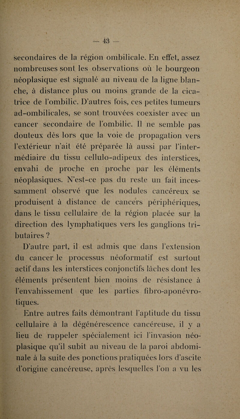 secondaires de la région ombilicale. En effet, assez nombreuses sont les observations où le bourgeon néoplasique est signalé au niveau de la ligne blan¬ che, à distance plus ou moins grande de la cica¬ trice de l’ombilic. D’autres fois, ces petites tumeurs ad-ombilicales, se sont trouvées coexister avec un cancer secondaire de l’ombilic. Il ne semble pas douteux dès lors que la voie de propagation vers l’extérieur n’ait été préparée là aussi par l’inter¬ médiaire du tissu cellulo-adipeux des interstices, envahi de proejie en proche par les éléments néoplasiques. N’est-ce pas du reste un fait inces¬ samment observé que les nodules cancéreux se produisent à distance de cancers périphériques, dans le tissu cellulaire de la région placée sur la direction des lymphatiques vers les ganglions tri¬ butaires ? D’autre part, il est admis que dans l’extension du cancer le processus néoformatif est surtout actif dans les interstices conjonctifs lâches dont les éléments présentent bien moins de résistance à l’envahissement que les parties fibro-aponévro- tiques. Entre autres faits démontrant l’aptitude du tissu cellulaire à la dégénérescence cancéreuse, il y a lieu de rappeler spécialement ici l’invasion néo¬ plasique qu’il subit au niveau de la paroi abdomi¬ nale à la suite des ponctions pratiquées fors d’ascite d’origine cancéreuse, après lesquelles l’on a vu les