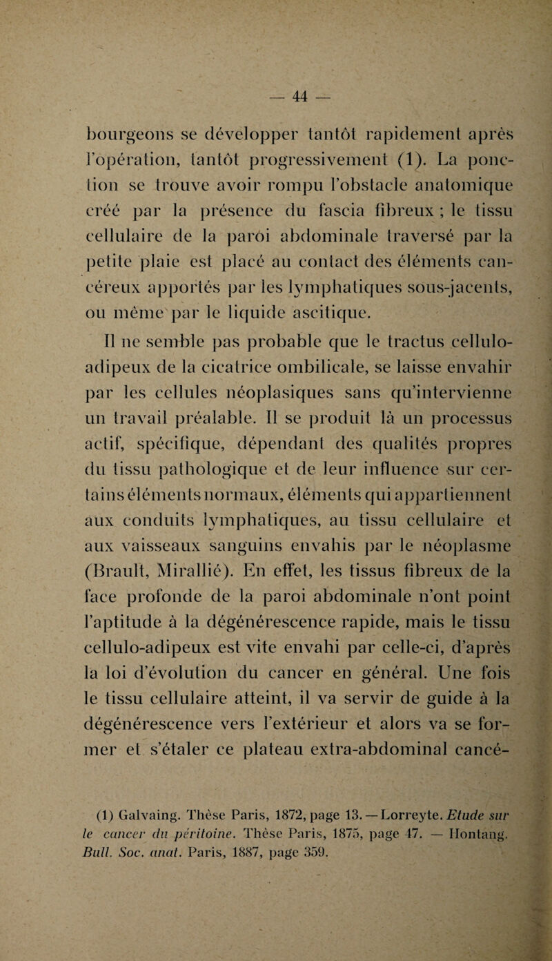 bourgeons se développer tantôt rapidement après l’opération, tantôt progressivement (1). La ponc¬ tion se trouve avoir rompu l’obstacle anatomique créé par la présence du fascia fibreux ; le tissu cellulaire de la paroi abdominale traversé par la petite plaie est placé au contact des éléments can¬ céreux apportés par les lymphatiques sous-jacents, ou même par le liquide ascitique. Il ne semble pas probable que le tractus eellulo- adipeux de la cicatrice ombilicale, se laisse envahir par les cellules néoplasiques sans qu’intervienne un travail préalable. Il se produit là un processus actif, spécifique, dépendant des qualités propres du tissu pathologique et de leur influence sur cer¬ tains éléments normaux, éléments qui appartiennent aux conduits lymphatiques, au tissu cellulaire et aux vaisseaux sanguins envahis par le néoplasme (Brault, Mirallié). En effet, les tissus fibreux de la face profonde de la paroi abdominale n’ont point l’aptitude à la dégénérescence rapide, mais le tissu cellulo-adipeux est vite envahi par celle-ci, d’après la loi d’évolution du cancer en général. Une fois le tissu cellulaire atteint, il va servir de guide à la dégénérescence vers l’extérieur et alors va se for¬ mer et s’étaler ce plateau extra-abdominal cancé- (1) Galvaing. Thèse Paris, 1872, page 13. — Lorreyte. Etude sur le cancer du péritoine. Thèse Paris, 1875, page 47. — Hontang. Bull. Soc. anat. Paris, 1887, page 359.