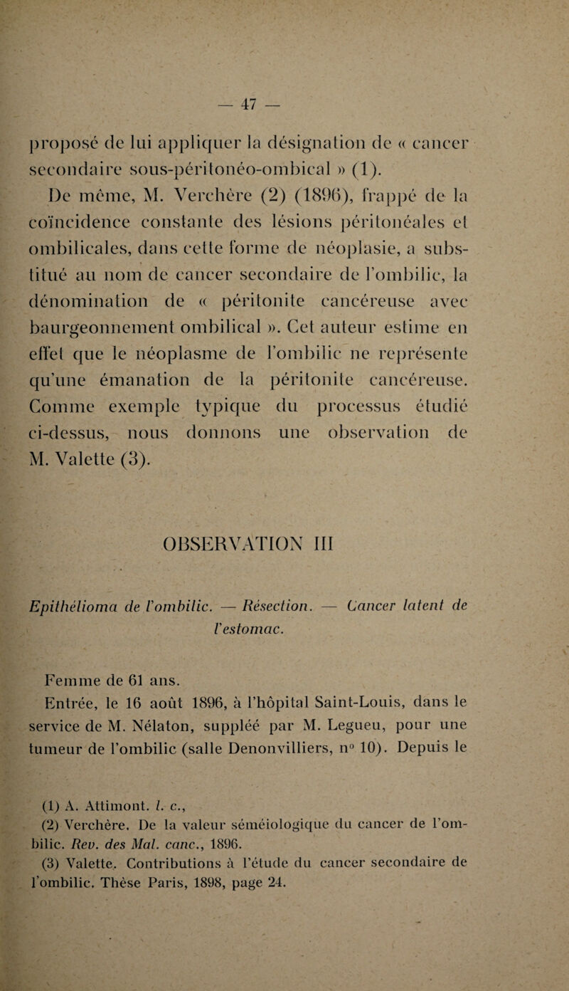 proposé de lui appliquer la désignation de « cancer secondaire sous-péritonéo-ombical » (1). De même, M. Yerchère (2) (1896), frappé de la coïncidence constante des lésions péritonéales et ombilicales, dans cette forme de néoplasie, a subs¬ titué au nom de cancer secondaire de l’ombilic, la dénomination de « péritonite cancéreuse avec baurgeonnement ombilical ». Cet auteur estime en effet que le néoplasme de l’ombilic ne représente qu’une émanation de la péritonite cancéreuse. Comme exemple typique du processus étudié ci-dessus, nous donnons une observation de M. Valette (3). OBSERVATION III Epithèlioma de l'ombilic. — Résection. — Cancer latent de l'estomac. Femme de 61 ans. Entrée, le 16 août 1896, à l’hôpital Saint-Louis, dans le service de M. Nélaton, suppléé par M. Legueu, pour une tumeur de l’ombilic (salle Denonvilliers, n° 10). Depuis le (1) A. Attimont. /. c., (2) Verchère. De la valeur séméiologique du cancer de l’om¬ bilic. Rev. des Mal. cane., 1896. (3) Valette. Contributions à l’étude du cancer secondaire de l’ombilic. Thèse Paris, 1898, page 24.