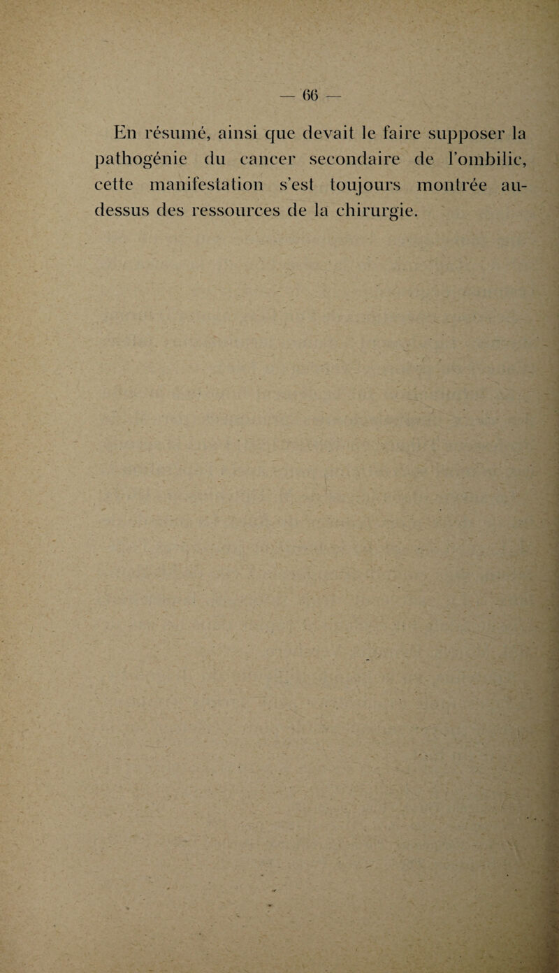 En résumé, ainsi que devait le faire supposer la pathogénie du cancer secondaire de l’ombilic, cette manifestation s’est toujours montrée au- dessus des ressources de la chirurgie. O : ■