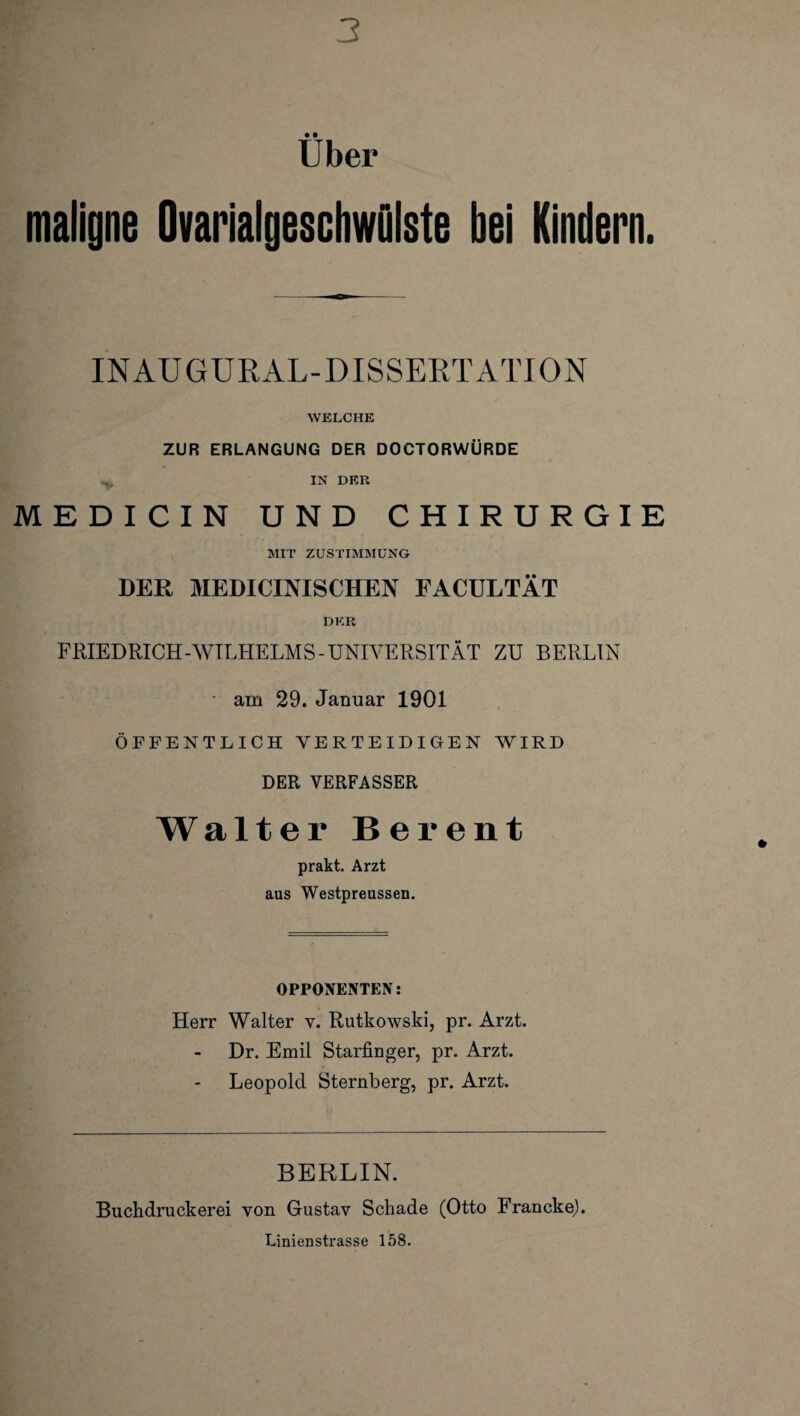 3 Über maligne Ovarialgeschwulste bei Kindern. INAUGURAL-DISSERTATION WELCHE ZUR ERLANGUNG DER DOCTORWÜRDE IN DER MEDICIN UND CHIRURGIE MIT ZUSTIMMUNG DER MEDICINISCHEN EACULTÄT DER FRIEDRICH-WILHELMS - UNIVERSITÄT ZU BERLIN am 29. Januar 1901 ÖFFENTLICH VERTEIDIGEN WIRD DER VERFASSER Walter Bei*ent prakt. Arzt aus Westpreussen. OPPONENTEN: Herr Walter v. Rutkowski, pr. Arzt. Dr. Emil Starfinger, pr. Arzt. Leopold Sternberg, pr. Arzt. BERLIN. Buchdruckerei von Gustav Schade (Otto Francke). Linienstrasse 158.