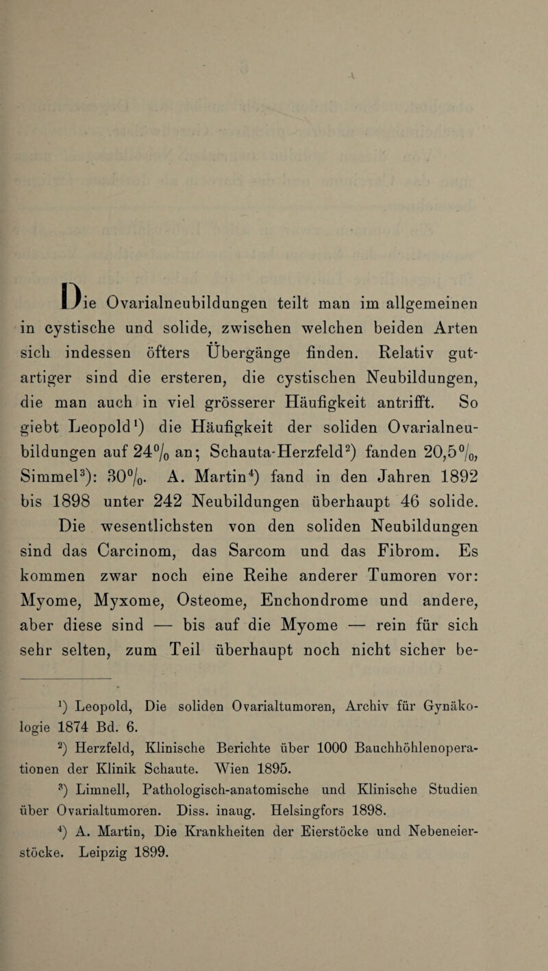 Oie Ovarialneubildungen teilt man im allgemeinen in cystische und solide, zwischen welchen beiden Arten sich indessen öfters Übergänge finden. Relativ gut¬ artiger sind die ersteren, die cystischen Neubildungen, die man auch in viel grösserer Häufigkeit antrifft. So giebt Leopold1) die Häufigkeit der soliden Ovarialneu¬ bildungen auf 24°/0 an; Schauta-Herzfeld2) fanden 20,5°/0, Simmel3): 30°/0. A. Martin4 *) fand in den Jahren 1892 bis 1898 unter 242 Neubildungen überhaupt 46 solide. Die wesentlichsten von den soliden Neubildungen sind das Carcinom, das Sarcom und das Fibrom. Es kommen zwar noch eine Reihe anderer Tumoren vor: Myome, M)7xome, Osteome, Enchondrome und andere, aber diese sind — bis auf die Myome — rein für sich sehr selten, zum Teil überhaupt noch nicht sicher be- !) Leopold, Die soliden Ovarialtumoren, Archiv für Gynäko¬ logie 1874 Bd. 6. 2) Herzfeld, Klinische Berichte über 1000 Bauchhöhlenopera¬ tionen der Klinik Schaute. Wien 1895. ?) Limnell, Pathologisch-anatomische und Klinische Studien über Ovarialtumoren. Diss. inaug. Helsingfors 1898. 4) A. Martin, Die Krankheiten der Eierstöcke und Nebeneier¬ stöcke. Leipzig 1899.