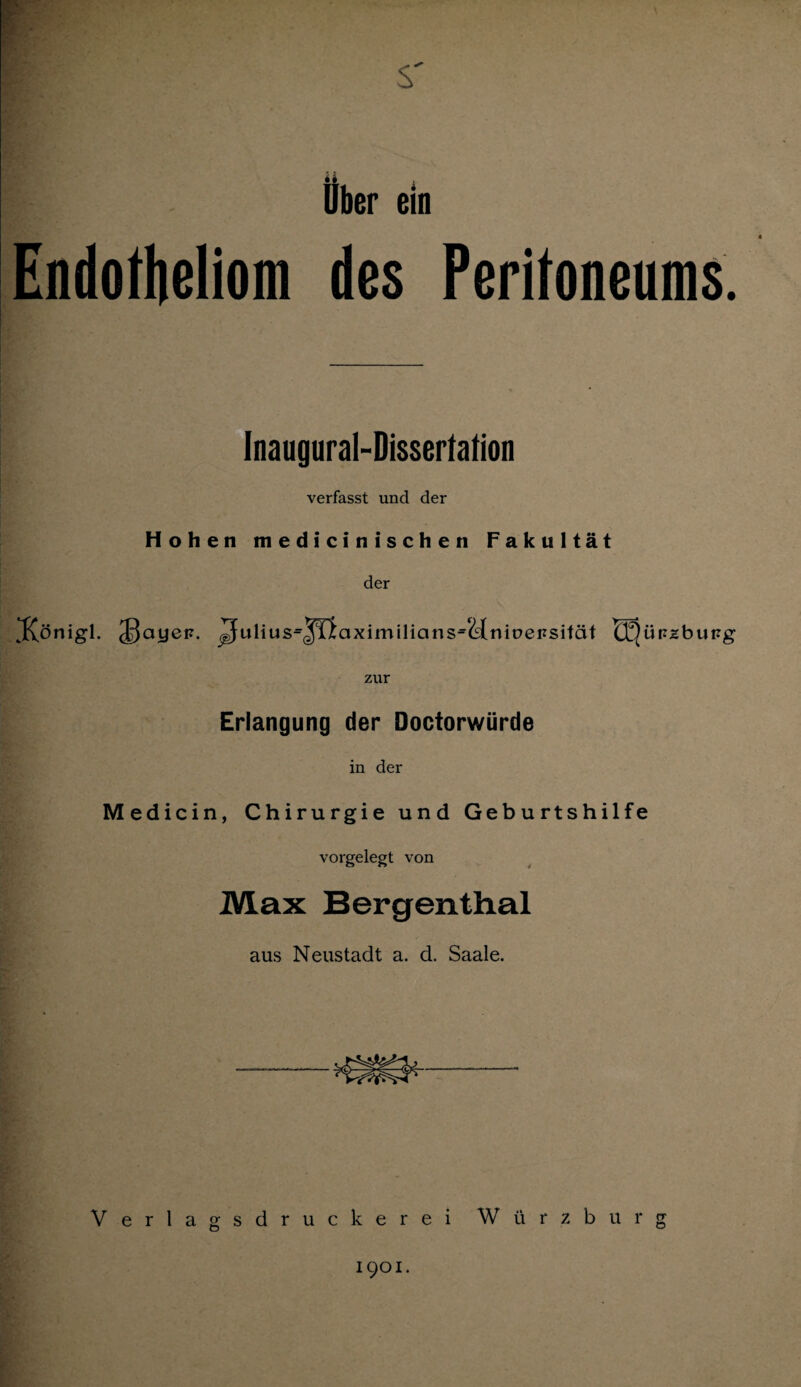 Ober ein Endotheliom des Peritoneums. Inaugural-Disserfalion verfasst und der Hohen medicinischen Fakultät der JfCönigl. Julius=jTlaximilians=<äniüensität EEjürzburg zur Erlangung der Doctorwürde in der Medicin, Chirurgie und Geburtshilfe vorgelegt von Max Bergenthal aus Neustadt a. d. Saale. Verlagsdruckerei Würzburg 1901.