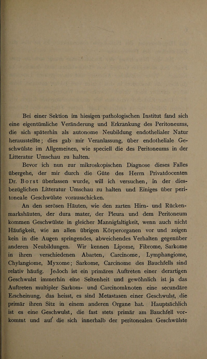 Bei einer Sektion im hiesigen -pathologischen Institut fand sich eine eigentümliche Veränderung und Erkrankung des Peritoneums, die sich späterhin als autonome Neubildung endothelialer Natur herausstellte; dies gab mir Veranlassung, über endotheliale Ge¬ schwülste im Allgemeinen, wie speciell die des Peritoneums in der Litteratur Umschau zu halten. Bevor ich nun zur mikroskopischen Diagnose dieses Falles übergehe, der mir durch die Güte des Herrn Privatdocenten Dr. Borst überlassen wurde, will ich versuchen, in der dies¬ bezüglichen Litteratur Umschau zu halten und Einiges über peri¬ toneale Geschwülste vorausschicken. An den serösen Häuten, wie den zarten Hirn- und Rücken¬ markshäuten, der dura mater, der Pleura und dem Peritoneum kommen Geschwülste in gleicher Mannigfaltigkeit, wenn auch nicht Häufigkeit, wie an allen übrigen Körperorganen vor und zeigen kein in die Augen springendes, abweichendes Verhalten gegenüber anderen Neubildungen. Wir kennen Lipome, Fibrome, Sarkome in ihren verschiedenen Abarten, Carcinome, Lymphangiome, Chylangiome, Myxome; Sarkome, Carcinome des Bauchfells sind relativ häufig. Jedoch ist ein primäres Auftreten einer derartigen Geschwulst immerhin eine Seltenheit und gewöhnlich ist ja das Auftreten multipler Sarkom- und Carcinomknoten eine secundäre Erscheinung, das heisst, es sind Metastasen einer Geschwulst, die primär ihren Sitz in einem anderen Organe hat. Hauptsächlich ist es eine Geschwulst, die fast stets primär am Bauchfell vor¬ kommt und auf die sich innerhalb der peritonealen Geschwülste