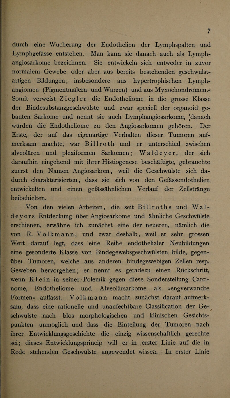 durch eine Wucherung der Endothelien der Lymphspalten und Lymphgefässe entstehen. Man kann sie danach auch als Lymph- angiosarkome bezeichnen. Sie entwickeln sich entweder in zuvor normalem Gewebe oder aber aus bereits bestehenden geschwulst¬ artigen Bildungen, insbesondere aus hypertrophischen Lymph¬ angiomen (Pigmentmälern und Warzen) und aus Myxochondromen.« Somit verweist Ziegler die Endotheliome in die grosse Klasse der Bindesubstanzgeschwülste und zwar speciell der organoid ge¬ bauten Sarkome und nennt sie auch Lymphangiosarkome, [danach würden die Endotheliome zu den Angiosarkomen gehören. Der Erste, der auf das eigenartige Verhalten dieser Tumoren auf¬ merksam machte, war Billroth und er unterschied zwischen alveolären und plexiformen Sarkomen; W a 1 d e y e r, der sich daraufhin eingehend mit ihrer Histiogenese beschäftigte, gebrauchte zuerst den Namen Angiosarkom, weil die Geschwülste sich da¬ durch charakterisierten, dass sie sich von den Gefässendothelien entwickelten und einen gefässähnlichen Verlauf der Zellstränge beibehielten. Von den vielen Arbeiten, die seit Billroths und Wal¬ de y e r s Entdeckung über Angiosarkome und ähnliche Geschwülste erschienen, erwähne ich zunächst eine der neueren, nämlich die von R. V o 1 k m a n n, und zwar deshalb, weil er sehr grossen Wert darauf legt, dass eine Reihe endothelialer Neubildungen eine gesonderte Klasse von Bindegewebsgeschwülsten bilde, gegen- übei Tumoren, welche aus anderen bindegewebigen Zellen resp. Geweben hervorgehen; er nennt es geradezu einen Rückschritt, wenn Klein in seiner Polemik gegen diese Sonderstellung Carci- nome, Endotheliome und Alveolärsarkome als »engverwandte Formen« auffasst. Volk mann macht zunächst darauf aufmerk¬ sam, dass eine rationelle und unanfechtbare Classification der Ge¬ schwülste nach blos morphologischen und klinischen Gesichts¬ punkten unmöglich und dass die Einteilung der Tumoren nach ihrer Entwicklungsgeschichte die einzig wissenschaftlich gerechte sei; dieses Entwicklungsprincip will er in erster Linie auf die in Rede stehenden Geschwülste angewendet wissen. In erster Linie