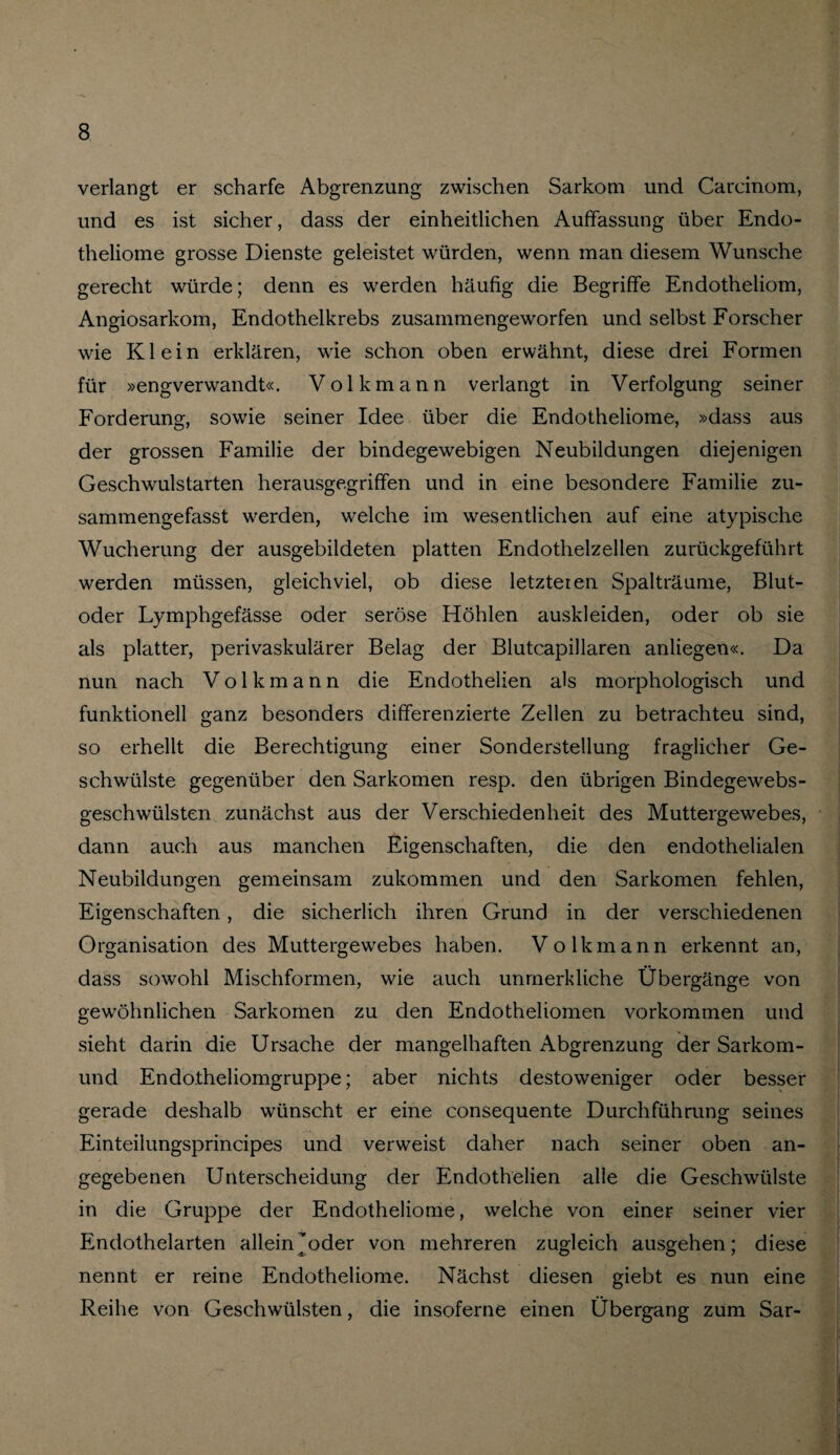 verlangt er scharfe Abgrenzung zwischen Sarkom und Carcinom, und es ist sicher, dass der einheitlichen Auffassung über Endo- theliome grosse Dienste geleistet würden, wenn man diesem Wunsche gerecht würde; denn es werden häufig die Begriffe Endotheliom, Angiosarkom, Endothelkrebs zusammengeworfen und selbst Forscher wie Klein erklären, wie schon oben erwähnt, diese drei Formen für »engverwandt«. Volkmann verlangt in Verfolgung seiner Forderung, sowie seiner Idee über die Endotheliome, »dass aus der grossen Familie der bindegewebigen Neubildungen diejenigen Geschwulstarten herausgegriffen und in eine besondere Familie zu¬ sammengefasst werden, welche im wesentlichen auf eine atypische Wucherung der ausgebildeten platten Endothelzellen zurückgeführt werden müssen, gleichviel, ob diese letzteren Spalträume, Blut¬ oder Lymphgefässe oder seröse Höhlen auskleiden, oder ob sie als platter, perivaskulärer Belag der Blutcapillaren anliegen«. Da nun nach Volkmann die Endothelien als morphologisch und funktionell ganz besonders differenzierte Zellen zu betrachteu sind, so erhellt die Berechtigung einer Sonderstellung fraglicher Ge¬ schwülste gegenüber den Sarkomen resp. den übrigen Bindegewebs- geschwülsten zunächst aus der Verschiedenheit des Muttergewebes, dann auch aus manchen Eigenschaften, die den endothelialen Neubildungen gemeinsam zukommen und den Sarkomen fehlen, Eigenschaften, die sicherlich ihren Grund in der verschiedenen Organisation des Muttergewebes haben. Volkmann erkennt an, dass sowohl Mischformen, wie auch unmerkliche Übergänge von gewöhnlichen Sarkomen zu den Endotheliomen Vorkommen und sieht darin die Ursache der mangelhaften Abgrenzung der Sarkom- und Endotheliomgruppe; aber nichts destoweniger oder besser gerade deshalb wünscht er eine consequente Durchführung seines Einteilungsprincipes und verweist daher nach seiner oben an¬ gegebenen Unterscheidung der Endothelien alle die Geschwülste in die Gruppe der Endotheliome, welche von einer seiner vier Endothelarten allein oder von mehreren zugleich ausgehen; diese nennt er reine Endotheliome. Nächst diesen giebt es nun eine Reihe von Geschwülsten, die insoferne einen Übergang zum Sar-