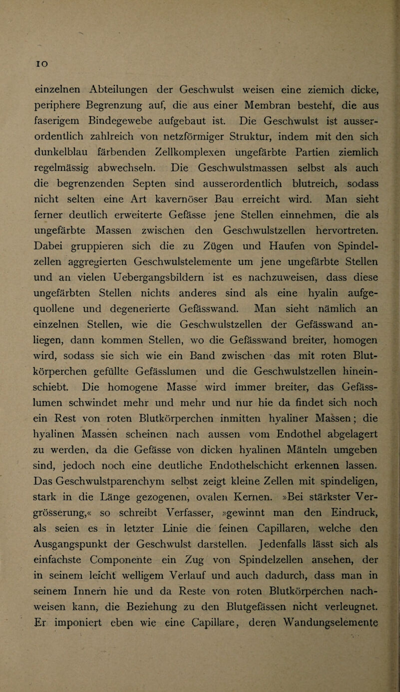 IO einzelnen Abteilungen der Geschwulst weisen eine ziemich dicke, periphere Begrenzung auf, die aus einer Membran besteht, die aus faserigem Bindegewebe aufgebaut ist. Die Geschwulst ist ausser¬ ordentlich zahlreich von netzförmiger Struktur, indem mit den sich dunkelblau färbenden Zellkomplexen ungefärbte Partien ziemlich regelmässig abwechseln. Die Geschwulstmassen selbst als auch die begrenzenden Septen sind ausserordentlich blutreich, sodass nicht selten eine Art kavernöser Bau erreicht wird. Man sieht ferner deutlich erweiterte Gefässe jene Stellen einnehmen, die als ungefärbte Massen zwischen den Geschwulstzellen hervortreten. Dabei gruppieren sich die zu Zügen und Haufen von Spindel¬ zellen aggregierten Geschwulstelemente um jene ungefärbte Stellen und an vielen Uebergangsbildern ist es nachzuweisen, dass diese ungefärbten Stellen nichts anderes sind als eine hyalin aufge¬ quollene und degenerierte Gefässwand. Man sieht nämlich an einzelnen Stellen, wie die Geschwulstzellen der Gefässwand an- liegen, dann kommen Stellen, wo die Gefässwand breiter, homogen wird, sodass sie sich wie ein Band zwischen das mit roten Blut¬ körperchen gefüllte Gefässlumen und die Geschwulstzellen hinein¬ schiebt. Die homogene Masse wird immer breiter, das Gefäss¬ lumen schwindet mehr und mehr und nur hie da findet sich noch ein Rest von roten Blutkörperchen inmitten hyaliner Massen; die hyalinen Massen scheinen nach aussen vom Endothel abgelagert zu werden, da die Gefässe von dicken hyalinen Mänteln umgeben sind, jedoch noch eine deutliche Endothelschicht erkennen lassen. Das Geschwulstparenchym selbst zeigt kleine Zellen mit spindeligen, stark in die Länge gezogenen, ovalen Kernen. »Bei stärkster Ver- grösserung,« so schreibt Verfasser, »gewinnt man den Eindruck, als seien es in letzter Linie die feinen Capillaren, welche den Ausgangspunkt der Geschwulst darstellen. Jedenfalls lässt sich als einfachste Componente ein Zug von Spindelzellen ansehen, der in seinem leicht welligem Verlauf und auch dadurch, dass man in seinem Innern hie und da Reste von roten Blutkörperchen nach- weisen kann, die Beziehung zu den Blutgefässen nicht verleugnet. Er imponiert eben wie eine Capillare, deren Wandungselemente