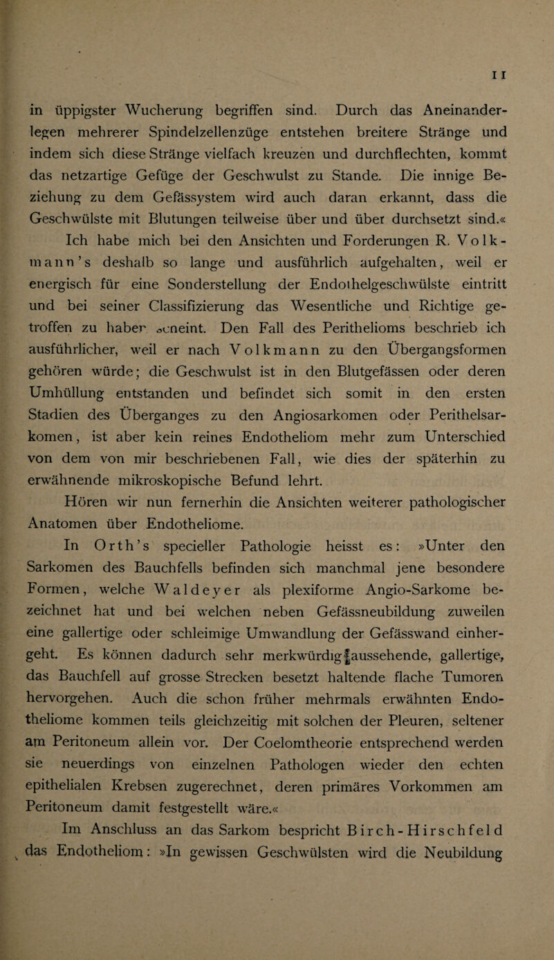 in üppigster Wucherung begriffen sind. Durch das Aneinander¬ legen mehrerer Spindelzellenzüge entstehen breitere Stränge und indem sich diese Stränge vielfach kreuzen und durch fl echten, kommt das netzartige Gefüge der Geschwulst zu Stande. Die innige Be¬ ziehung zu dem Gefässystem wird auch daran erkannt, dass die Geschwülste mit Blutungen teilweise über und über durchsetzt sind.« Ich habe mich bei den Ansichten und Forderungen R. Volk- mann’s deshalb so lange und ausführlich aufgehalten, weil er energisch für eine Sonderstellung der Endoihelgeschwülste eintritt und bei seiner Classifizierung das Wesentliche und Richtige ge¬ troffen zu haben ocneint. Den Fall des Perithelioms beschrieb ich ausführlicher, weil er nach Volk mann zu den Übergangsformen gehören würde; die Geschwulst ist in den Blutgefässen oder deren Umhüllung entstanden und befindet sich somit in den ersten Stadien des Überganges zu den Angiosarkomen oder Perithelsar¬ komen, ist aber kein reines Endotheliom mehr zum Unterschied von dem von mir beschriebenen Fall, wie dies der späterhin zu erwähnende mikroskopische Befund lehrt. Hören wir nun fernerhin die Ansichten weiterer pathologischer Anatomen über Endotheliome. In Orth’s specieller Pathologie heisst es: »Unter den Sarkomen des Bauchfells befinden sich manchmal jene besondere Formen, welche Waldeyer als plexiforme Angio-Sarkome be¬ zeichnet hat und bei welchen neben Gefässneubildung zuweilen eine gallertige oder schleimige Umwandlung der Gefässwand einher¬ geht. Es können dadurch sehr merkwürdig|aussehende, gallertige, das Bauchfell auf grosse Strecken besetzt haltende flache Tumoren hervorgehen. Auch die schon früher mehrmals erwähnten Endo¬ theliome kommen teils gleichzeitig mit solchen der Pleuren, seltener am Peritoneum allein vor. Der Coelomtheorie entsprechend werden sie neuerdings von einzelnen Pathologen wieder den echten epithelialen Krebsen zugerechnet, deren primäres Vorkommen am Peritoneum damit festgestellt wäre.« Im Anschluss an das Sarkom bespricht B i rch - H irs ch fel d , das Endotheliom: »In gewissen Geschwülsten wird die Neubildung