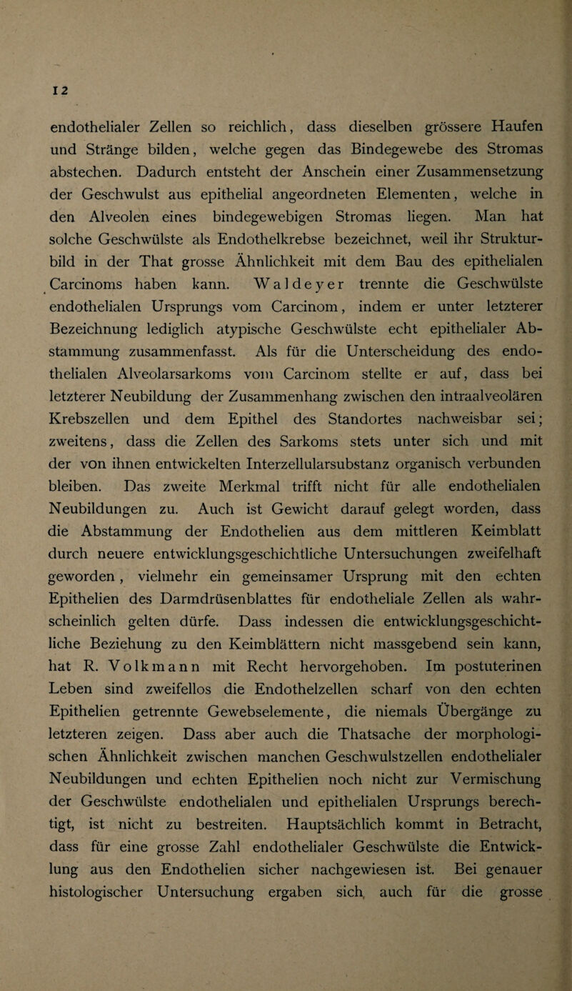 endothelialer Zellen so reichlich, dass dieselben grössere Haufen und Stränge bilden, welche gegen das Bindegewebe des Stromas abstechen. Dadurch entsteht der Anschein einer Zusammensetzung der Geschwulst aus epithelial angeordneten Elementen, welche in den Alveolen eines bindegewebigen Stromas liegen. Man hat solche Geschwülste als Endothelkrebse bezeichnet, weil ihr Struktur¬ bild in der That grosse Ähnlichkeit mit dem Bau des epithelialen Carcinoms haben kann. W a 1 d e y e r trennte die Geschwülste endothelialen Ursprungs vom Carcinom, indem er unter letzterer Bezeichnung lediglich atypische Geschwülste echt epithelialer Ab¬ stammung zusammenfasst. Als für die Unterscheidung des endo¬ thelialen Alveolarsarkoms vom Carcinom stellte er auf, dass bei letzterer Neubildung der Zusammenhang zwischen den intraalveolären Krebszellen und dem Epithel des Standortes nachweisbar sei; zweitens, dass die Zellen des Sarkoms stets unter sich und mit der von ihnen entwickelten Interzellularsubstanz organisch verbunden bleiben. Das zweite Merkmal trifft nicht für alle endothelialen Neubildungen zu. Auch ist Gewicht darauf gelegt worden, dass die Abstammung der Endothelien aus dem mittleren Keimblatt durch neuere entwicklungsgeschichtliche Untersuchungen zweifelhaft geworden, vielmehr ein gemeinsamer Ursprung mit den echten Epithelien des Darmdrüsenblattes für endotheliale Zellen als wahr¬ scheinlich gelten dürfe. Dass indessen die entwicklungsgeschicht¬ liche Beziehung zu den Keimblättern nicht massgebend sein kann, hat R. Volkmann mit Recht hervorgehoben. Im postuterinen Leben sind zweifellos die Endothelzellen scharf von den echten Epithelien getrennte Gewebselemente, die niemals Übergänge zu letzteren zeigen. Dass aber auch die Thatsache der morphologi¬ schen Ähnlichkeit zwischen manchen Geschwulstzellen endothelialer Neubildungen und echten Epithelien noch nicht zur Vermischung der Geschwülste endothelialen und epithelialen Ursprungs berech¬ tigt, ist nicht zu bestreiten. Hauptsächlich kommt in Betracht, dass für eine grosse Zahl endothelialer Geschwülste die Entwick¬ lung aus den Endothelien sicher nachgewiesen ist. Bei genauer histologischer Untersuchung ergaben sich, auch für die grosse