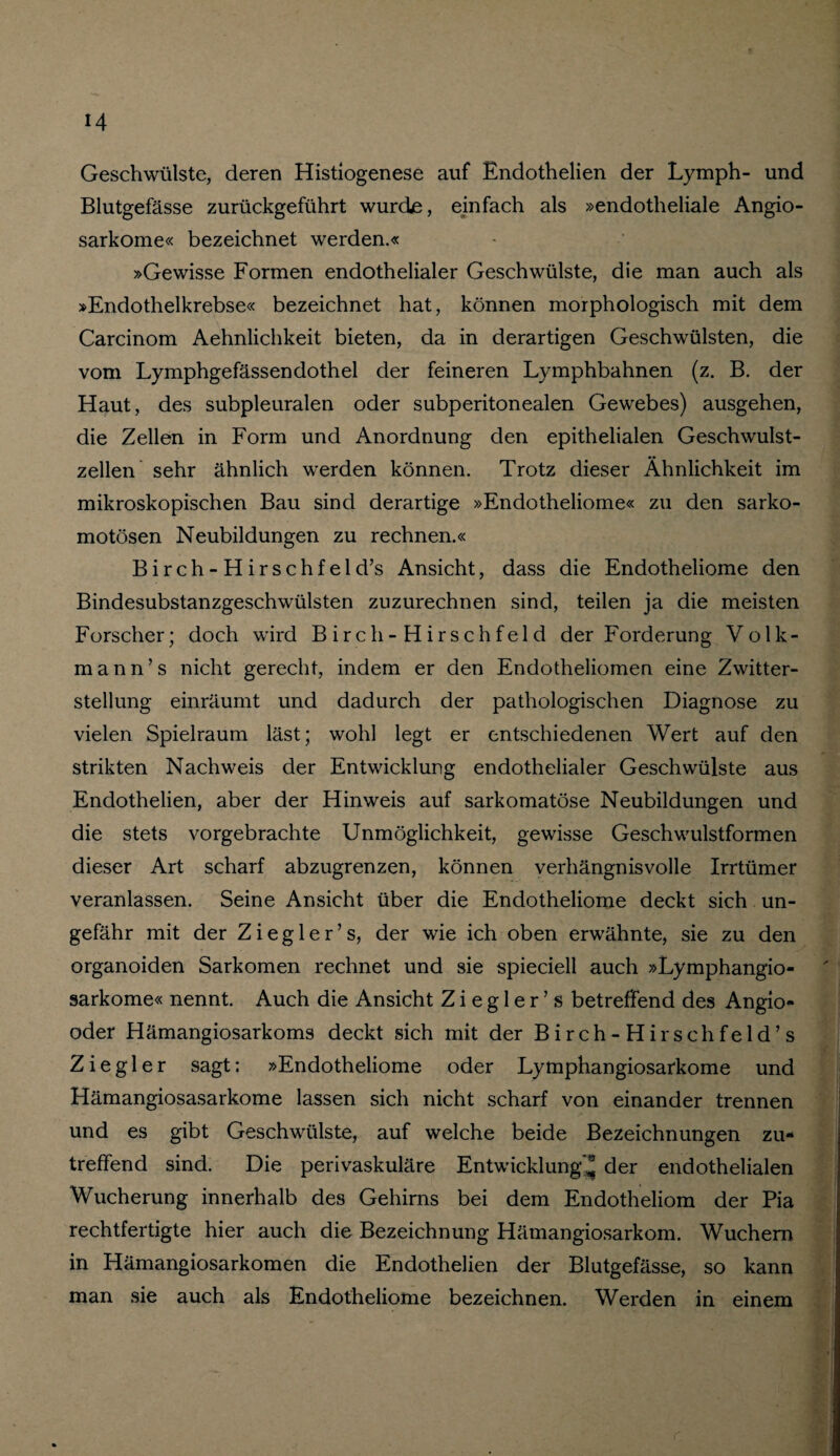 Geschwülste, deren Histiogenese auf Endothelien der Lymph- und Blutgefässe zurückgeführt wurde, einfach als »endotheliale Angio- sarkome« bezeichnet werden.« »Gewisse Formen endothelialer Geschwülste, die man auch als »Endothelkrebse« bezeichnet hat, können morphologisch mit dem Carcinom Aehnlichkeit bieten, da in derartigen Geschwülsten, die vom Lymphgefässendothel der feineren Lymphbahnen (z. B. der Haut, des subpleuralen oder subperitonealen Gewebes) ausgehen, die Zellen in Form und Anordnung den epithelialen Geschwulst¬ zellen sehr ähnlich werden können. Trotz dieser Ähnlichkeit im mikroskopischen Bau sind derartige »Endotheliome« zu den sarko- motösen Neubildungen zu rechnen.« Birch-Hirschfeld’s Ansicht, dass die Endotheliome den Bindesubstanzgeschwülsten zuzurechnen sind, teilen ja die meisten Forscher; doch wird Birch-Hirschfeld der Forderung Volk¬ mann’s nicht gerecht, indem er den Endotheliomen eine Zwitter¬ stellung einräumt und dadurch der pathologischen Diagnose zu vielen Spielraum läst; wohl legt er entschiedenen Wert auf den strikten Nachweis der Entwicklung endothelialer Geschwülste aus Endothelien, aber der Hinweis auf sarkomatöse Neubildungen und die stets vorgebrachte Unmöglichkeit, gewisse Geschwulstformen dieser Art scharf abzugrenzen, können verhängnisvolle Irrtümer veranlassen. Seine Ansicht über die Endotheliome deckt sich un¬ gefähr mit der Z i e g 1 e r ’ s, der wie ich oben erwähnte, sie zu den organoiden Sarkomen rechnet und sie spieciell auch »Lymphangio- sarkome« nennt. Auch die Ansicht Z i e g 1 e r ’ s betreffend des Angio- oder Hämangiosarkoms deckt sich mit der Birch-Hirschfeld’s Ziegler sagt: »Endotheliome oder Lymphangiosarkome und Hämangiosasarkome lassen sich nicht scharf von einander trennen und es gibt Geschwülste, auf welche beide Bezeichnungen zu¬ treffend sind. Die perivaskuläre Entwicklung* der endothelialen Wucherung innerhalb des Gehirns bei dem Endotheliom der Pia rechtfertigte hier auch die Bezeichnung Hämangiosarkom. Wuchern in Hämangiosarkomen die Endothelien der Blutgefässe, so kann man sie auch als Endotheliome bezeichnen. Werden in einem
