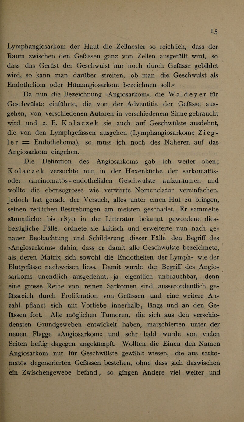 Lymphangiosarkom der Haut die Zellnester so reichlich, dass der Raum zwischen den Gefässen ganz von Zellen ausgefüllt wird, so dass das Gerüst der Geschwulst nur noch durch Gefässe gebildet wird, so kann man darüber streiten, ob man die Geschwulst als Endotheliom oder Hämangiosarkom bezeichnen soll.« Da nun die Bezeichnung »Angiosarkom«, die Wald ey er für Geschwülste einführte, die von der Adventitia der Gefässe aus¬ gehen, von verschiedenen Autoren in verschiedenem Sinne gebraucht wird und z. B. K o 1 a c z e k sie auch auf Geschwülste ausdehnt, die von den Lymphgefässen ausgehen (Lymphangiosarkome Zieg¬ ler = Endothelioma), so muss ich noch des Näheren auf das Angiosarkom eingehen. Die Definition des Angiosarkoms gab ich weiter oben; Kolaczek versuchte nun in der Hexenküche der sarkomatös- oder carcinomatös - endothelialen Geschwülste aufzuräumen und wollte die ebensogrosse wie verwirrte Nomenclatur vereinfachen. Jedoch hat gerade der Versuch, alles unter einen Hut zu bringen, seinen redlichen Bestrebungen am meisten geschadet. Er sammelte sämmtliche bis 1870 in der Litteratur bekannt gewordene dies¬ bezügliche Fälle, ordnete sie kritisch und erweiterte nun nach ge¬ nauer Beobachtung und Schilderung dieser Fälle den Begriff des »Angiosarkoms« dahin, dass er damit alle Geschwülste bezeichnete, als deren Matrix sich sowohl die Endothelien der Lymph- wie der Blutgefässe nachweisen Hess. Damit wurde der Begriff des Angio¬ sarkoms unendlich ausgedehnt, ja eigentlich unbrauchbar, denn eine grosse Reihe von reinen Sarkomen sind ausserordentlich ge- fässreich durch Proliferation von Gefässen und eine weitere An¬ zahl pflanzt sich mit Vorliebe innerhalb, längs und an den Ge¬ fässen fort. Alle möglichen Tumoren, die sich aus den verschie¬ densten Grundgeweben entwickelt haben, marschierten unter der neuen Flagge »Angiosarkom« und sehr bald wurde von vielen Seiten heftig dagegen angekämpft. Wollten die Einen den Namen Angiosarkom nur für Geschwülste gewählt wissen, die aus sarko- matös degenerierten Gefässen bestehen, ohne dass sich dazwischen ein Zwischengewebe befand, so gingen Andere viel weiter und