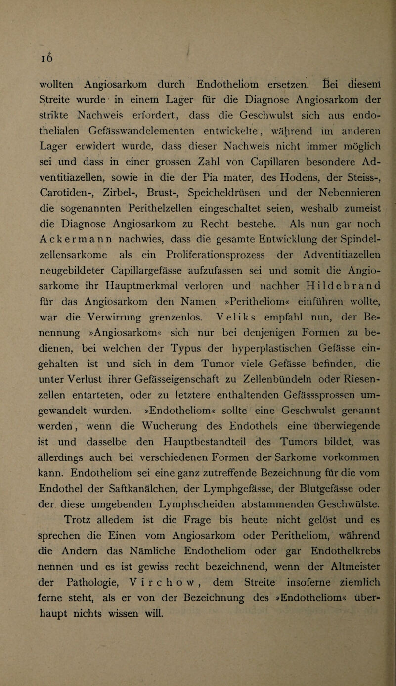 wollten Angiosarkom durch Endotheliom ersetzen. Sei diesen! Streite wurde in einem Lager für die Diagnose Angiosarkom der strikte Nachweis erfordert, dass die Geschwulst sich aus endo¬ thelialen Gefässwandelementen entwickelte, während im anderen Lager erwidert wurde, dass dieser Nachweis nicht immer möglich sei und dass in einer grossen Zahl von Capillaren besondere Ad- ventitiazellen, sowie in die der Pia mater, des Hodens, der Steiss-, Carotiden-, Zirbel-, Brust-, Speicheldrüsen und der Nebennieren die sogenannten Perithelzellen eingeschaltet seien, weshalb zumeist die Diagnose Angiosarkom zu Recht bestehe. Als nun gar noch Ackermann nach wies, dass die gesamte Entwicklung der Spindel¬ zellensarkome als ein Proliferationsprozess der Adventitiazellen neugebildeter Capillargefässe aufzufassen sei und somit die Angio- sarkome ihr Hauptmerkmal verloren und nachher Hildebrand für das Angiosarkom den Namen »Peritheliom« ein führen wollte, war die Verwirrung grenzenlos. Veliks empfahl nun, der Be¬ nennung »Angiosarkom« sich nur bei denjenigen Formen zu be¬ dienen, bei welchen der Typus der hyperplastischen Gefässe ein¬ gehalten ist und sich in dem Tumor viele Gefässe befinden, die unter Verlust ihrer Gefässeigenschaft zu Zellenbündeln oder Riesen¬ zellen entarteten, oder zu letztere enthaltenden Gefässsprossen um¬ gewandelt wurden. »Endotheliom« sollte eine Geschwulst genannt werden , wenn die Wucherung des Endothels eine überwiegende ist und dasselbe den Hauptbestandteil des Tumors bildet, was allerdings auch bei verschiedenen Formen der Sarkome Vorkommen kann. Endotheliom sei eine ganz zutreffende Bezeichnung für die vom Endothel der Saftkanälchen, der Lymphgefässe, der Blutgefässe oder der diese umgebenden Lymphscheiden abstammenden Geschwülste. Trotz alledem ist die Frage bis heute nicht gelöst und es sprechen die Einen vom Angiosarkom oder Peritheliom, während die Andern das Nämliche Endotheliom oder gar Endothelkrebs nennen und es ist gewiss recht bezeichnend, wenn der Altmeister der Pathologie, Virchow, dem Streite insoferne ziemlich ferne steht, als er von der Bezeichnung des »Endotheliom« über¬ haupt nichts wissen will.