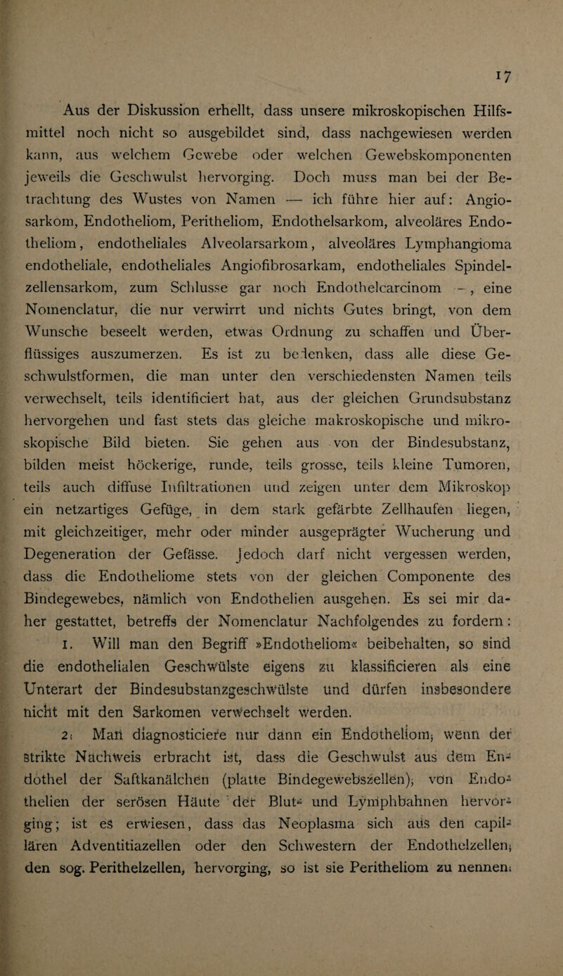 Aus der Diskussion erhellt, dass unsere mikroskopischen Hilfs¬ mittel noch nicht so ausgebildet sind, dass nachgewiesen werden kann, aus welchem Gewebe oder welchen Gewebskomponenten jeweils die Geschwulst hervorging. Doch muss man bei der Be¬ trachtung des Wustes von Namen — ich führe hier auf: Angio- sarkom, Endotheliom, Peritheliom, Endothelsarkom, alveoläres Endo- theliom, endotheliales Alveolarsarkom, alveoläres Lymphangioma endotheliale, endotheliales Angiofibrosarkam, endotheliales Spindel¬ zellensarkom, zum Schlüsse gar noch Endothelcarcinom -, eine Nomenclatur, die nur verwirrt und nichts Gutes bringt, von dem Wunsche beseelt werden, etwas Ordnung zu schaffen und Über¬ flüssiges auszumerzen. Es ist zu bedenken, dass alle diese Ge¬ schwulstformen, die man unter den verschiedensten Namen teils verwechselt, teils identificiert hat, aus der gleichen Grundsubstanz hervorgehen und fast stets das gleiche makroskopische und mikro¬ skopische Bild bieten. Sie gehen aus von der Bindesubstanz, bilden meist höckerige, runde, teils grosse, teils kleine Tumoren, teils auch diffuse Infiltrationen und zeigen unter dem Mikroskop ein netzartiges Gefüge, in dem stark gefärbte Zellhaufen liegen, mit gleichzeitiger, mehr oder minder ausgeprägter Wucherung und Degeneration der Gefässe. jedoch darf nicht vergessen werden, dass die Endotheliome stets von der gleichen Componente des Bindegewebes, nämlich von Endothelien ausgehen. Es sei mir da¬ her gestattet, betreffs der Nomenclatur Nachfolgendes zu fordern: I. Will man den Begriff »Endotheliom« beibehalten, so sind die endothelialen Geschwülste eigens zu klassifteieren als eine Unterart der Bindesubstanzgeschwülste und dürfen insbesondere nicht mit den Sarkomen verwechselt werden. 2s Man diagnosticiefe nur dann ein Endotheliom^ wenn der Strikte Nachweis erbracht ist, dass die Geschwulst aus dem En¬ dothel der Saftkanälchen (platte Bindegewebszellen); von Endo- thelien der serösen Häute der Blut^ und Lymphbahnen hervor¬ ging; ist es erwiesen, dass das Neoplasma sich aus den capil- lären Adventitiazellen oder den Schwestern der Endothelzellen; den sog. Perithelzellen, hervorging, so ist sie Peritheliom zu nennem