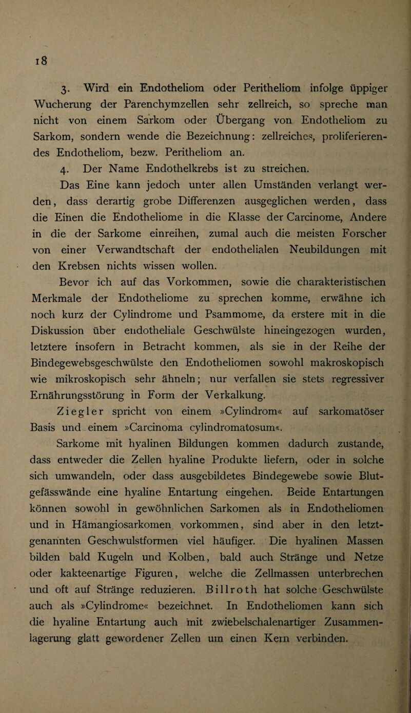 3. Wird ein Endotheliom oder Peritheliom infolge üppiger Wucherung der Parenchymzellen sehr zellreich, so spreche man nicht von einem Sarkom oder Übergang von Endotheliom zu Sarkom, sondern wende die Bezeichnung: zellreiches, proliferieren- des Endotheliom, bezw. Peritheliom an. 4. Der Name Endothelkrebs ist zu streichen. Das Eine kann jedoch unter allen Umständen verlangt wer¬ den , dass derartig grobe Differenzen ausgeglichen werden, dass die Einen die Endotheliome in die Klasse der Carcinome, Andere in die der Sarkome einreihen, zumal auch die meisten Forscher von einer Verwandtschaft der endothelialen Neubildungen mit den Krebsen nichts wissen wollen. Bevor ich auf das Vorkommen, sowie die charakteristischen Merkmale der Endotheliome zu sprechen komme, erwähne ich noch kurz der Cylindrome und Psammome, da erstere mit in die Diskussion über endotheliale Geschwülste hineingezogen wurden, letztere insofern in Betracht kommen, als sie in der Reihe der Bindegewebsgeschwülste den Endotheliomen sowohl makroskopisch wie mikroskopisch sehr ähneln; nur verfallen sie stets regressiver Ernährungsstörung in Form der Verkalkung. Ziegler spricht von einem »Cylindrom« auf sarkomatöser Basis und einem »Carcinoma cylindromatosum«. Sarkome mit hyalinen Bildungen kommen dadurch zustande, dass entweder die Zellen hyaline Produkte liefern, oder in solche sich umwandeln, oder dass ausgebildetes Bindegewebe sowie Blut¬ gefässwände eine hyaline Entartung eingehen. Beide Entartungen können sowohl in gewöhnlichen Sarkomen als in Endotheliomen und in Hämangiosarkomen Vorkommen, sind aber in den letzt¬ genannten Geschwulstformen viel häufiger. Die hyalinen Massen bilden bald Kugeln und Kolben, bald auch Stränge und Netze oder kakteenartige Figuren, welche die Zellmassen unterbrechen und oft auf Stränge reduzieren. Billroth hat solche Geschwülste auch als »Cylindrome« bezeichnet. In Endotheliomen kann sich die hyaline Entartung auch mit zwiebelschalenartiger Zusammen- iagerung glatt gewordener Zellen um einen Kern verbinden.