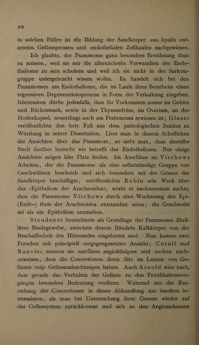 in solchen Fällen ist die Bildung der Sandkörper aus hyalin ent¬ arteten Gefässsprossen und endothelialen Zellhaufen nachgewiesen. Ich glaubte, der Psammome ganz besonders Erwähnung thun zu müssen, weil sie mir die allernächsten Verwandten der Endo- theliome zu sein scheinen und weil ich sie nicht in der Sarkom¬ gruppe untergebracht wissen wollte. Es handelt sich bei den Psammomen um Endotheliome, die im Laufe ihres Bestehens einen regressiven Degenerationsprozess in Form der Verkalkung eingehen. Ihteressiren dürfte jedenfalls, dass ihr Vorkommen ausser im Gehirn und Rückenmark, sowie in der Thymusdrüse, im Ovarium, an der Hodenkapsel, neuerdings auch am Peritoneum erwiesen ist; Glaser veröffentlichte den betr. Fall aus dem pathologischen Institut zu Würzburg in seiner Dissertation. Liest man in diesem Schriftchen die Ansichten über das Psammom, so sieht man, dass derselbe Streit darüber herrscht wie betreffs des Endothelioms. Nur einige Ansichten mögen hier Platz finden. Im Anschluss an Virchows Arbeiten, der die Psammome als eine selbstständige Gruppe von Geschwülsten beschrieb und sich besonders mit der Genese der Sandkörper beschäftigte, veröffentlichte Robin sein Werk über das »Epitheliom der Arachnoidea«, worin er nachzuweisen suchte, / dass die Psammome Virchows durch eine Wucherung des Epi- (Endo-) thels der Arachnoidea entstanden seien; die Geschwulst sei als ein Epitheliom anzusehen. Steuden er bezeichnete als Grundlage der Psammome fibril¬ läres Bindegewebe, zwischen dessen Bündeln Kalkkörper von der Beschaffenheit des Hirnsandes eingebettet sind. Nun kamen zwei Forscher mit principiell entgegengesetzter Ansicht; Cornil und Ran vier nennen sie sarcomes angiolithiques und suchen nach¬ zuweisen , dass die Concretionen ihren Sitz im Lumen von Ge- fässen resp. Gefässausbuchtungen haben. Auch Arnold wies nach, dass gerade das Verhalten der Gefässe zu den PetrifikationsVor¬ gängen besondere Bedeutung verdiene. Während uns die Ent¬ stehung der Concretionen in dieser Abhandlung nur insofern in¬ teressieren, als man bei Untersuchung ihrer Genese wieder auf das Gefässsystem zurückkommt und sich so den Angiosarkomen