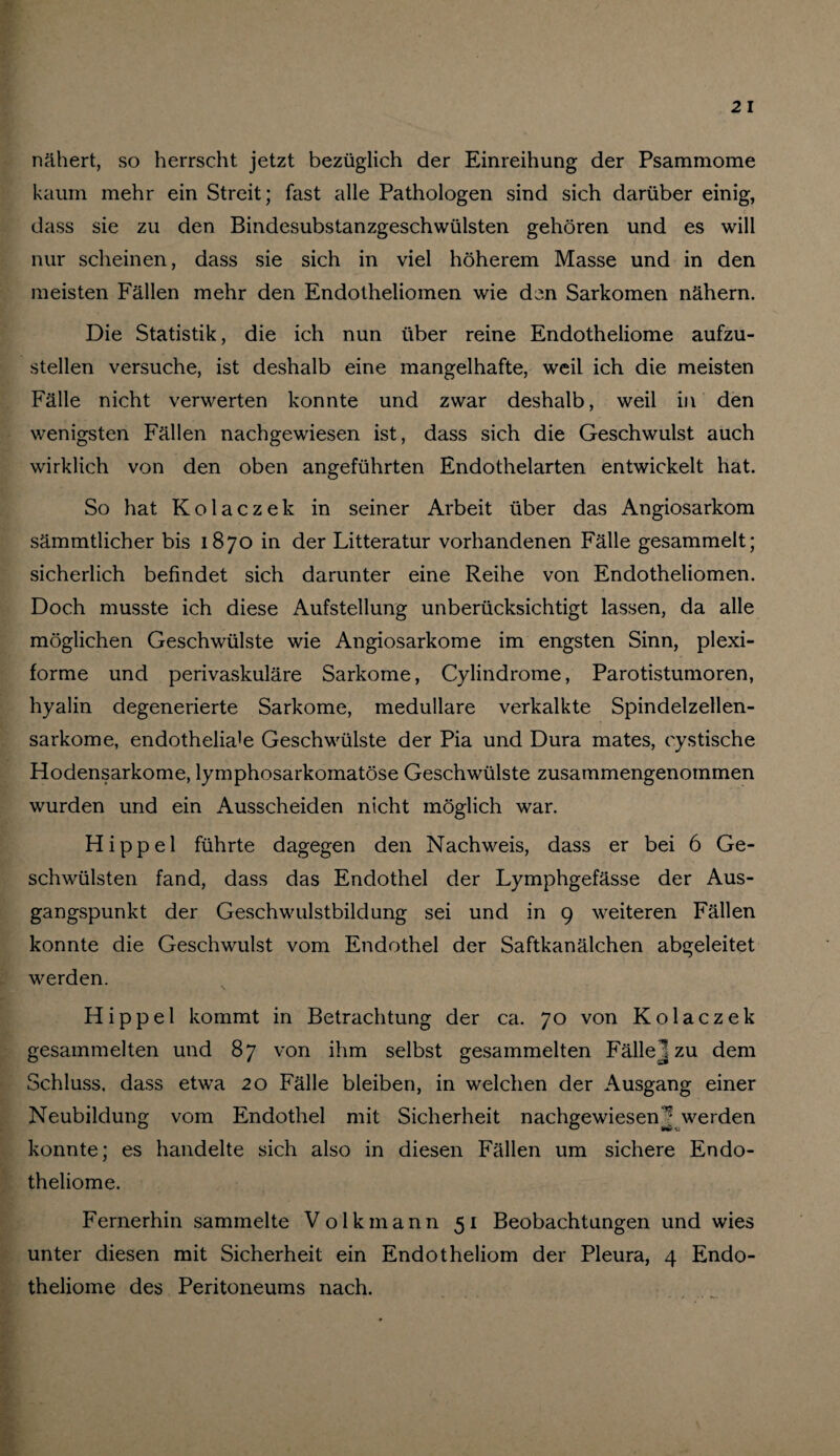 nähert, so herrscht jetzt bezüglich der Einreihung der Psammome kaum mehr ein Streit; fast alle Pathologen sind sich darüber einig, dass sie zu den Bindesubstanzgeschwülsten gehören und es will nur scheinen, dass sie sich in viel höherem Masse und in den meisten Fällen mehr den Endotheliomen wie den Sarkomen nähern. Die Statistik, die ich nun über reine Endotheliome aufzu¬ stellen versuche, ist deshalb eine mangelhafte, weil ich die meisten Fälle nicht verwerten konnte und zwar deshalb, weil in den wenigsten Fällen nachgewiesen ist, dass sich die Geschwulst auch wirklich von den oben angeführten Endothelarten entwickelt hat. So hat Kolaczek in seiner Arbeit über das Angiosarkom sämmtlicher bis 1870 in der Litteratur vorhandenen Fälle gesammelt; sicherlich befindet sich darunter eine Reihe von Endotheliomen. Doch musste ich diese Aufstellung unberücksichtigt lassen, da alle möglichen Geschwülste wie Angiosarkome im engsten Sinn, plexi¬ forme und perivaskuläre Sarkome, Cylindrome, Parotistumoren, hyalin degenerierte Sarkome, medulläre verkalkte Spindelzellen¬ sarkome, endotheliale Geschwülste der Pia und Dura mates, oystische Hodensarkome, lymphosarkomatöse Geschwülste zusammengenommen wurden und ein Ausscheiden nicht möglich war. Hippel führte dagegen den Nachweis, dass er bei 6 Ge¬ schwülsten fand, dass das Endothel der Lymphgefässe der Aus¬ gangspunkt der Geschwulstbildung sei und in 9 weiteren Fällen konnte die Geschwulst vom Endothel der Saftkanälchen abgeleitet werden. Hippel kommt in Betrachtung der ca. 70 von Kolaczek gesammelten und 87 von ihm selbst gesammelten Fälle J zu dem Schluss, dass etwa 20 Fälle bleiben, in welchen der Ausgang einer Neubildung vom Endothel mit Sicherheit nachgewiesen^ werden konnte; es handelte sich also in diesen Fällen um sichere Endo¬ theliome. Fernerhin sammelte Volkmann 51 Beobachtungen und wies unter diesen mit Sicherheit ein Endotheliom der Pleura, 4 Endo¬ theliome des Peritoneums nach.