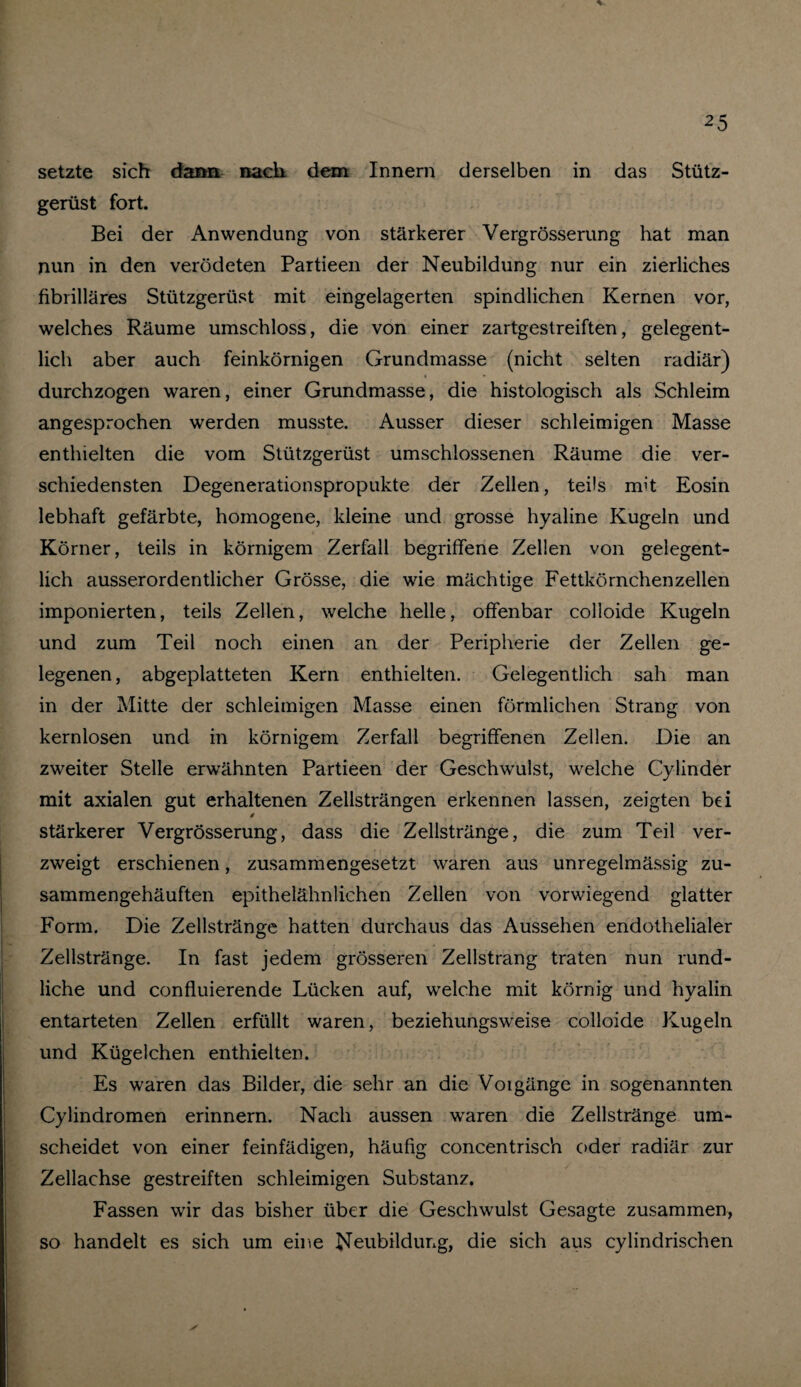 setzte sich dann nach dem Innern derselben in das Stütz¬ gerüst fort. Bei der Anwendung von stärkerer Vergrösserung hat man nun in den verödeten Partieen der Neubildung nur ein zierliches fibrilläres Stützgerüst mit eingelagerten spindlichen Kernen vor, welches Räume umschloss, die von einer zartgestreiften, gelegent¬ lich aber auch feinkörnigen Grundmasse (nicht selten radiär) i • durchzogen waren, einer Grundmasse, die histologisch als Schleim angesprochen werden musste. Ausser dieser schleimigen Masse enthielten die vom Stützgerüst umschlossenen Räume die ver¬ schiedensten Degenerationspropukte der Zellen, teils nht Eosin lebhaft gefärbte, homogene, kleine und grosse hyaline Kugeln und Körner, teils in körnigem Zerfall begriffene Zellen von gelegent¬ lich ausserordentlicher Grösse, die wie mächtige Fettkörnchenzellen imponierten, teils Zellen, welche helle, offenbar colloide Kugeln und zum Teil noch einen an der Peripherie der Zellen ge¬ legenen, abgeplatteten Kern enthielten. Gelegentlich sah man in der Mitte der schleimigen Masse einen förmlichen Strang von kernlosen und in körnigem Zerfall begriffenen Zellen. Die an zweiter Stelle erwähnten Partieen der Geschwulst, welche Cylinder mit axialen gut erhaltenen Zellsträngen erkennen lassen, zeigten bei 0 stärkerer Vergrösserung, dass die Zellstränge, die zum Teil ver¬ zweigt erschienen, zusammengesetzt waren aus unregelmässig zu¬ sammengehäuften epithelähnlichen Zellen von vorwiegend glatter Form. Die Zellstränge hatten durchaus das Aussehen endothelialer Zellstränge. In fast jedem grösseren Zellstrang traten nun rund¬ liche und confluierende Lücken auf, welche mit körnig und hyalin entarteten Zellen erfüllt waren, beziehungsweise colloide Kugeln und Kügelchen enthielten. Es waren das Bilder, die sehr an die Voigänge in sogenannten Cylindromen erinnern. Nach aussen wraren die Zellstränge um¬ scheidet von einer feinfädigen, häufig concentrisch oder radiär zur Zellachse gestreiften schleimigen Substanz. Fassen wir das bisher über die Geschwulst Gesagte zusammen, so handelt es sich um eine Neubildung, die sich aus cylindrischen