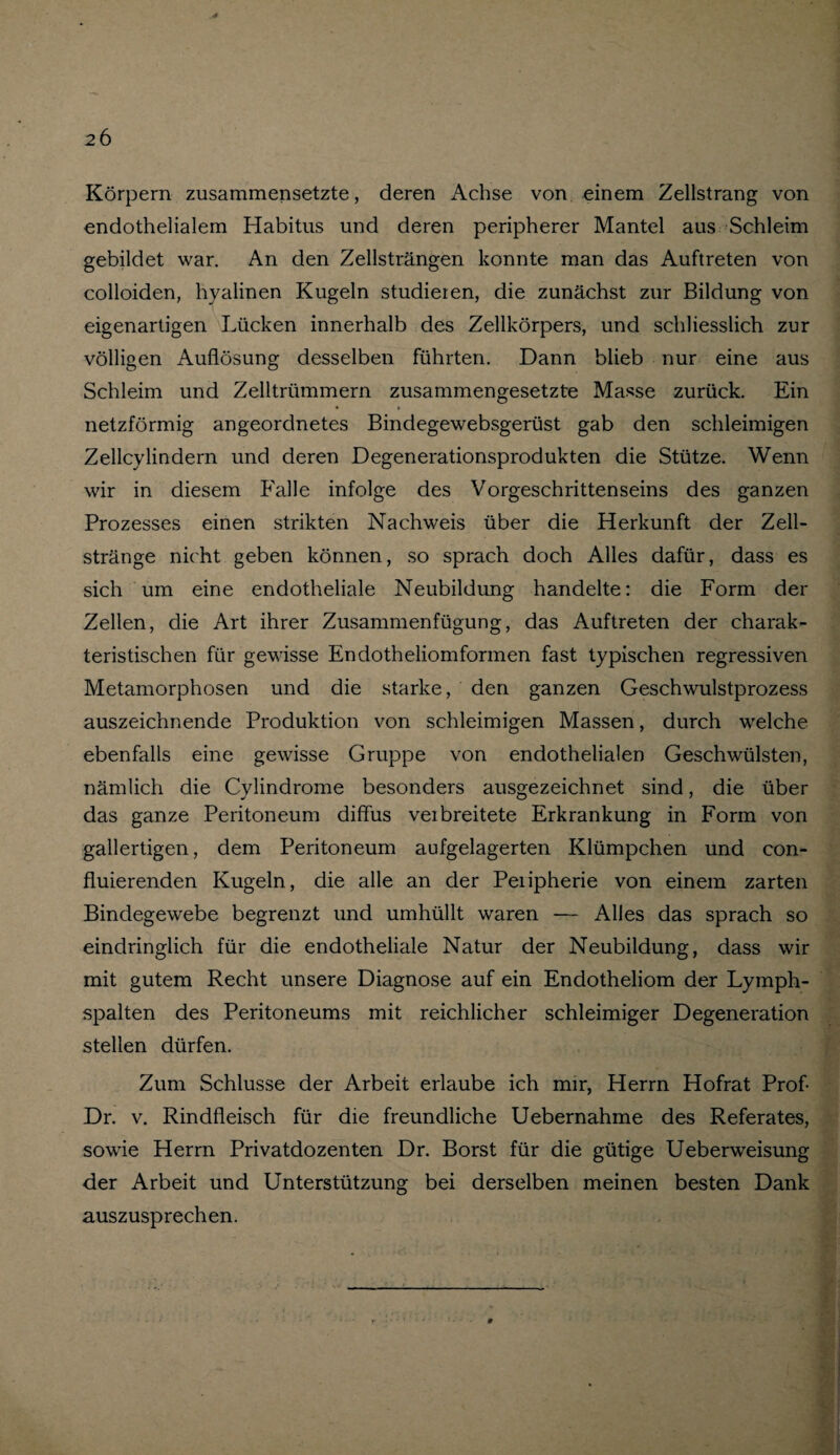 2 6 Körpern zusammensetzte, deren Achse von einem Zellstrang von endothelialem Habitus und deren peripherer Mantel aus Schleim gebildet war. An den Zellsträngen konnte man das Auftreten von colloiden, hyalinen Kugeln studieren, die zunächst zur Bildung von eigenartigen Lücken innerhalb des Zellkörpers, und schliesslich zur völligen Auflösung desselben führten. Dann blieb nur eine aus Schleim und Zelltrümmern zusammengesetzte Masse zurück. Ein • » netzförmig angeordnetes Bindegewebsgerüst gab den schleimigen Zellcylindern und deren Degenerationsprodukten die Stütze. Wenn wir in diesem Falle infolge des Vorgeschrittenseins des ganzen Prozesses einen strikten Nachweis über die Herkunft der Zell¬ stränge nicht geben können, so sprach doch Alles dafür, dass es sich um eine endotheliale Neubildung handelte: die Form der Zellen, die Art ihrer Zusammenfügung, das Auftreten der charak¬ teristischen für gewisse Endotheliomformen fast typischen regressiven Metamorphosen und die starke, den ganzen Geschwulstprozess auszeichnende Produktion von schleimigen Massen, durch welche ebenfalls eine gewisse Gruppe von endothelialen Geschwülsten, nämlich die Cylindrome besonders ausgezeichnet sind, die über das ganze Peritoneum diffus veibreitete Erkrankung in Form von gallertigen, dem Peritoneum aufgelagerten Klümpchen und con- fluierenden Kugeln, die alle an der Peiipherie von einem zarten Bindegewebe begrenzt und umhüllt waren — Alles das sprach so eindringlich für die endotheliale Natur der Neubildung, dass wir mit gutem Recht unsere Diagnose auf ein Endotheliom der Lymph¬ spalten des Peritoneums mit reichlicher schleimiger Degeneration stellen dürfen. Zum Schlüsse der Arbeit erlaube ich mir, Herrn Hofrat Prof- Dr. v. Rindfleisch für die freundliche Uebernahme des Referates, sowie Herrn Privatdozenten Dr. Borst für die gütige Ueberweisung der Arbeit und Unterstützung bei derselben meinen besten Dank auszusprechen.