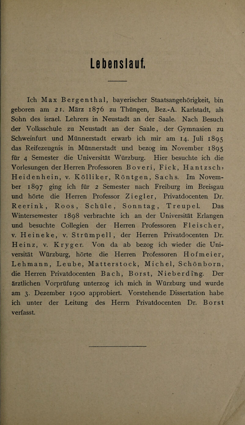 Lebenslauf. Ich Max Bergenthal, bayerischer Staatsangehörigkeit, bin geboren am 21. März 1876 zu Thüngen, Bez.-A. Karlstadt, als Sohn des israel. Lehrers in Neustadt an der Saale. Nach Besuch der Volksschule zu Neustadt an der Saale, der Gymnasien zu Schweinfurt und Münnerstadt erwarb ich mir am 14. Juli 1895 das Reifezeugnis in Münnerstadt und bezog im November 1895 für 4 Semester die Universität Würzburg. Hier besuchte ich die Vorlesungen der Herren Professoren Boveri, Fick, Hantzsch? Heidenhein, v. Kolliker, Röntgen, Sachs. Im Novem¬ ber 1897 ging ich für 2 Semester nach Freiburg im Breisgau und hörte die Herren Professor Ziegler, Privatdocenten Dr. Reerink, Roos, Schüle, Sonntag, Treupel. Das Wintersemester 1898 verbrachte ich an der Universität Erlangen und besuchte Collegien der Herren Professoren Fleischer, v. Heineke, v. Strümpell, der Herren Privatdocenten Dr. He inz, v. Kryger. Von da ab bezog ich wieder die Uni¬ versität Würzburg, hörte die Herren Professoren Hofmeier, Lehmann, Leube, Matterstock, Michel, Schönborn, die Herren Privatdocenten Bach, Borst, Nieberding. Der ärztlichen Vorprüfung unterzog ich mich in Würzburg und wurde am 3. Dezember 1900 approbiert. Vorstehende Dissertation habe ich unter der Leitung des Herrn Privatdocenten Dr. Borst verfasst.