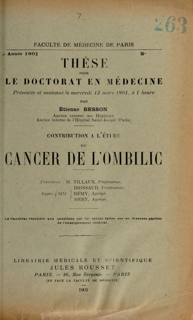 7 4 t FACULTÉ DE MÉDECINE DE PARIS ,■ Année 1901 N° T H È S E POUR LE DOCTORAT EN MÉDECINE Présentée et soutenue te mercredi 13 mars 1901, à 1 heure PAR Étienne BESSON Ancien externe des Hôpitaux Ancien interne de l’Hôpital Saint-Joseph (Paris) CONTRIBUTION A L’ÉTUDE CANCER DE L’OMBILIC Président : M. TILLAUX. Pw fesse ur. BRISSAUD, Professeur. Juges MM. J RÉMY, Agrégé. \ MÉRY, Agrégé. Le Candidat repondra aux questions qui lui seront faites sur les diverses parties de l’enseignement médical. LIBRAIRIE MEDICALE ET S C I E N T I E I Q U E JULES ROUSSET PARIS. — 36, Rue Serpente. — PARIS (en face la faculté de médecine) 1901