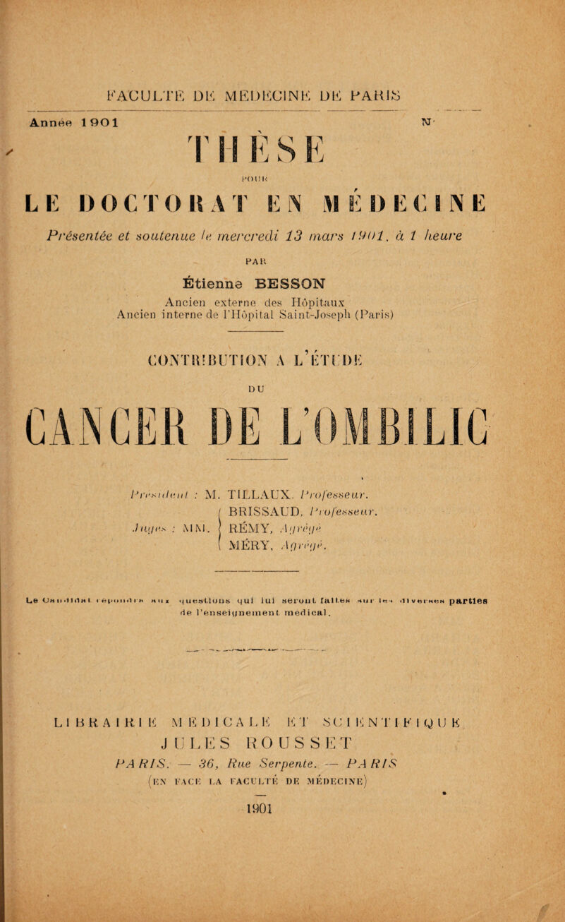 FACULTE DE MEDECINE DE PARIS Année 1 90 1 M' T11 È S I pom< LE DOCTORAT EN MEDECINE Présentée et soutenue le mercredi 13 mars mol, à i heure PAH Étienne BESSON Ancien externe des Hôpitaux Ancien interne de l’Hôpital Saint-Joseph (Paris) CONTMBUTION A L K T LT) K DU lJri’si<lanl : M. TILLAUX. Professeur. / BRISSAUD, Professeur. .Jut/es ; MM. RÉMY, Af/rêf/é ( MÉRY, Af/nh/E Le Oh h <i i «i h i i ftpimii ih h U x questions qui lui seroui, laite* sm iiivbihbn parties rie l’enseionement, raedical. L i B R A I R I K M K D I C A L F F T S C 1 F N T 1 F I Q IJ F J ULES ROCS SET PARIS. — 36, Rue Serpente. — PARIS (en face ha faculté de médecine) _ » 1901