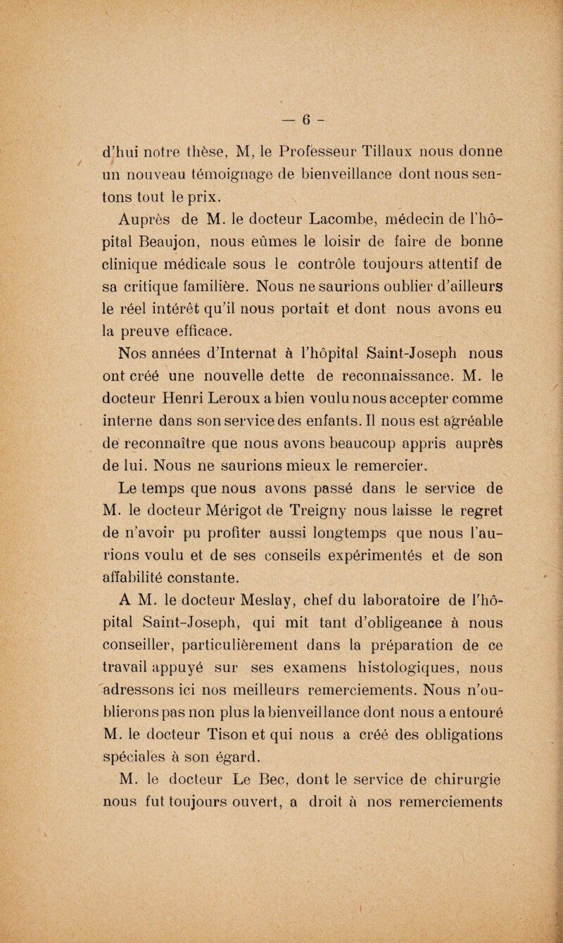 d’hui notre thèse, M, le Professeur Tillaux nous donne ■ un nouveau témoignage de bienveillance dont nous sen¬ tons tout le prix. Auprès de M. le docteur Lacombe, médecin de l’hô¬ pital Beaujon, nous eûmes le loisir de faire de bonne clinique médicale sous le contrôle toujours attentif de sa critique familière. Nous ne saurions oublier d’ailleurs le réel intérêt qu’il nous portait et dont nous avons eu la preuve efficace. Nos années d’internat à l’hôpital Saint-Joseph nous ont créé une nouvelle dette de reconnaissance. M. le docteur Henri Leroux a bien voulu nous accepter comme interne dans son service des enfants.il nous est agréable de reconnaître que nous avons beaucoup appris auprès de lui. Nous ne saurions mieux le remercier. Le temps que nous avons passé dans le service de M. le docteur Mérigot de Treigny nous laisse le regret de n’avoir pu profiter aussi longtemps que nous l’au¬ rions voulu et de ses conseils expérimentés et de son affabilité constante. A M. le docteur Meslay, chef du laboratoire de l’hô¬ pital Saint-Joseph, qui mit tant d’obligeance à nous conseiller, particulièrement dans la préparation de ce travail appuyé sur ses examens histologiques, nous adressons ici nos meilleurs remerciements. Nous n’ou¬ blierons pas non plus la bienveillance dont nous a entouré M. le docteur Tison et qui nous a créé des obligations spéciales à son égard. M. le docteur Le Bec, dont le service de chirurgie nous fut toujours ouvert, a droit à nos remerciements