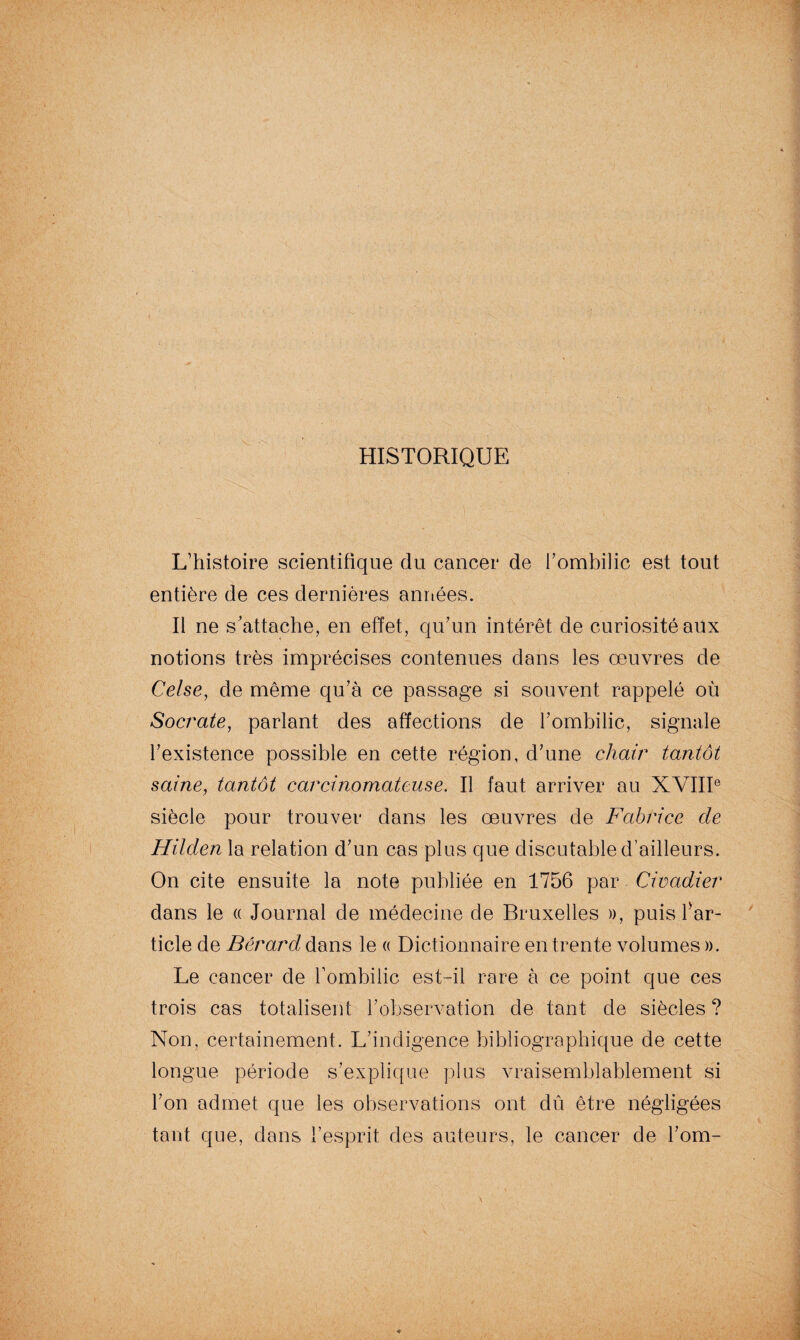 HISTORIQUE L’histoire scientifique du cancer de l’ombilic est tout entière de ces dernières années. Il ne s’attache, en effet, qu’un intérêt de curiosité aux notions très imprécises contenues dans les œuvres de Celse, de même qu’à ce passage si souvent rappelé où Socrate, parlant des affections de l’ombilic, signale l’existence possible en cette région, d’une chair tantôt saine, tantôt carcinomateuse. Il faut arriver au XVIIIe siècle pour trouver dans les œuvres de Fabrice cle Hilden la relation d’un cas plus que discutable d’ailleurs. On cite ensuite la note publiée en 1756 par Civadier dans le « Journal de médecine de Bruxelles », puis Ÿar¬ ticle de Bérard dans le « Dictionnaire en trente volumes ». Le cancer de l'ombilic est-il rare à ce point que ces trois cas totalisent l’observation de tant de siècles ? Non, certainement. L’indigence bibliographique de cette longue période s’explique plus vraisemblablement si l’on admet que les observations ont dû être négligées tant que, dans l’esprit des auteurs, le cancer de l’om-