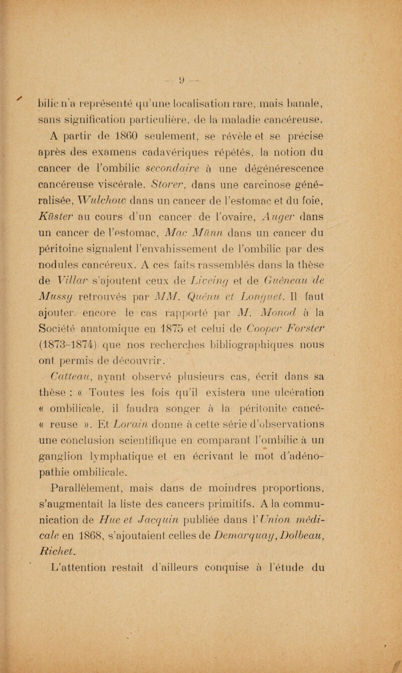 i) / bilicn’a représenté qu’une localisation rare, mais banale, sans signification particulière, de la maladie cancéreuse, A partir de 1860 seulement, se révèle et se précise après des examens cadavériques répétés, la notion du cancer de l’ombilic secondaire à une dégénérescence cancéreuse viscérale. Storer, dans une carcinose géné¬ ralisée, Wulchow dans un cancer de l’estomac et du foie, Kilster au cours d’un cancer.de l'ovaire, Auger dans un cancer de l’estomac, Mac Mïinn dans un cancer du péritoine signalent l’envahissement de l’ombilic par des nodules cancéreux. A ces faits rassemblés dans la thèse de Villar s’ajoutent ceux de Li coing et de Guéneau de Mussg retrouvés par MM. Qu.cnti et Longuet. Il faut ajouter encore le cas rapporté par M. Monod à la Société anatomique en 1875 et celui de Coopér Forster (1873-1874) que nos recherches bibliographiques nous ont permis de découvrir. Catteau, ayant observé plusieurs cas, écrit dans sa thèse : « Toutes les fois qu’il existera une ulcération (( ombilicale, il faudra songer à la péritonite cancé- (( reuse ». Et Lorain donne à cette série d’observations une conclusion scientifique en comparant l’ombilic à un ganglion lymphatique et en écrivant le mot d’adéno¬ pathie ombilicale. Parallèlement, mais dans de moindres proportions, s’augmentait la liste des cancers primitifs. A la commu¬ nication de Hue et Jacquin publiée dans Y Union médi¬ cale en 1868, s’ajoutaient celles de Demarquag, Dolbeau, Richet. L’attention restait d’ailleurs conquise à l’étude du