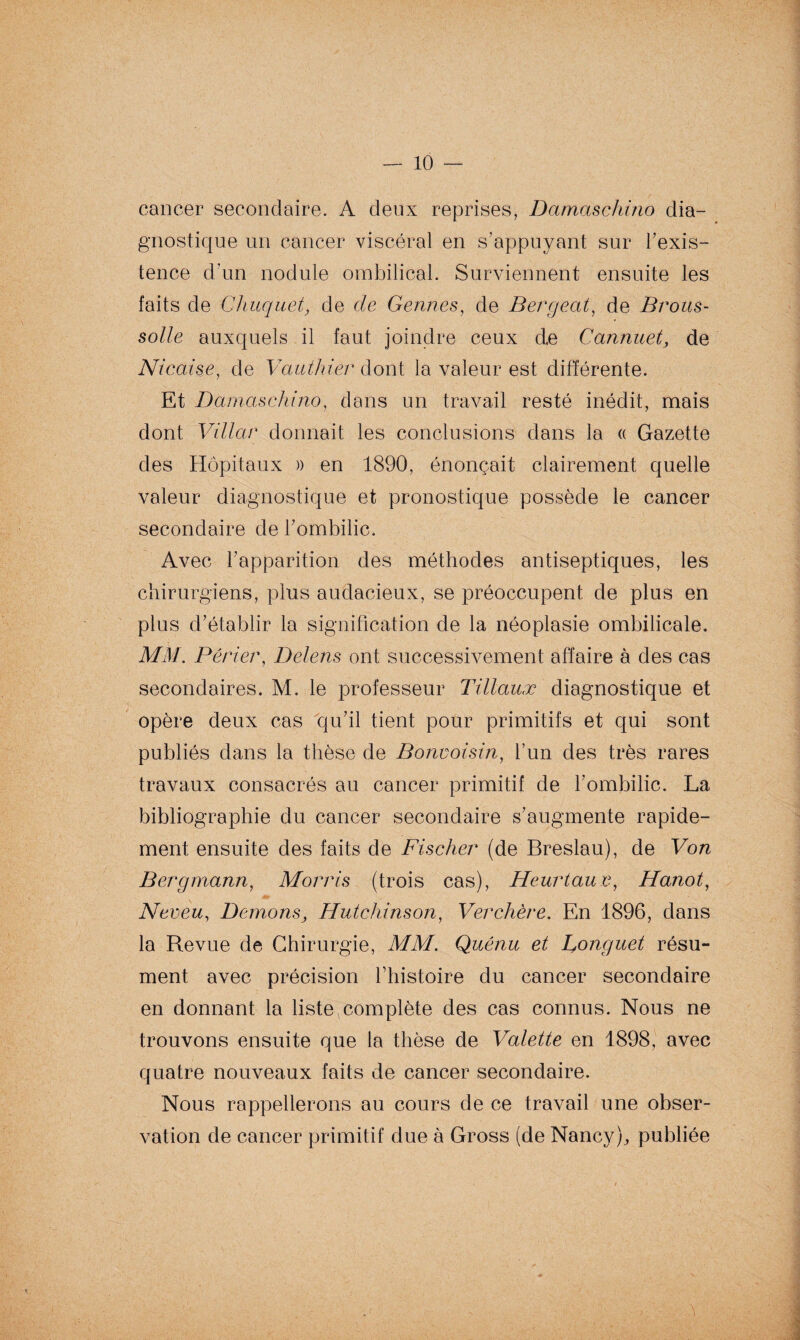 cancer secondaire. A deux reprises, Damaschino dia¬ gnostique un cancer viscéral en s’appuyant sur Inexis¬ tence d'un nodule ombilical. Surviennent ensuite les faits de Chuquet, de de Germes, de Bergeat, de Brous- solle auxquels il faut joindre ceux de Cannuet, de Nicaise, de Vaut hier dont la valeur est différente. Et Damaschino, dans un travail resté inédit, mais dont Villar donnait les conclusions dans la « Gazette des Hôpitaux » en 1890, énonçait clairement quelle valeur diagnostique et pronostique possède le cancer secondaire de l'ombilic. Avec l'apparition des méthodes antiseptiques, les chirurgiens, plus audacieux, se préoccupent de plus en plus d'établir la signification de la néoplasie ombilicale. MM. Pêrier, Delens ont successivement affaire à des cas secondaires. M. le professeur Tillauæ diagnostique et opère deux cas qu'il tient pour primitifs et qui sont publiés dans la thèse de Bonvoisin, l’un des très rares travaux consacrés au cancer primitif de l'ombilic. La bibliographie du cancer secondaire s'augmente rapide¬ ment ensuite des faits de Fischer (de Breslau), de Von Bergmann, Morris (trois cas), Heurtau e, Hanot, Neveu, Démons, Hutchinson, Ver chère. En 1896, dans la Revue de Chirurgie, MM. Quénu et Donguet résu¬ ment avec précision l’histoire du cancer secondaire en donnant la liste complète des cas connus. Nous ne trouvons ensuite que la thèse de Valette en 1898, avec quatre nouveaux faits de cancer secondaire. Nous rappellerons au cours de ce travail une obser¬ vation de cancer primitif due à Gross (de Nancy), publiée