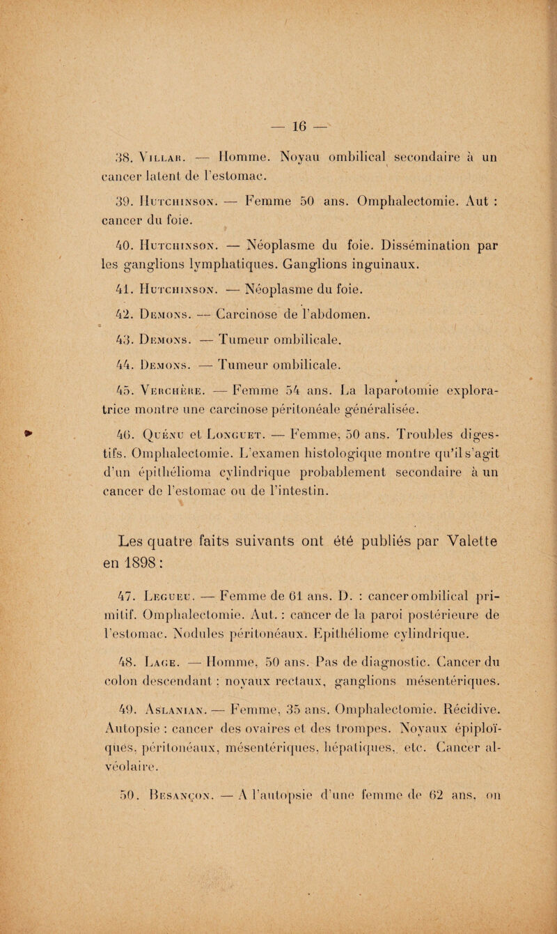 38. Villa h. — Homme. Noyau ombilical secondaire à un cancer latent de l’estomac. 39. Hutchinson. — Femme 50 ans. Omphalectomie. Aut : cancer du foie. 40. Hutchinson. — Néoplasme du foie. Dissémination par les ganglions lymphatiques. Ganglions inguinaux. 41. Hutchinson. — Néoplasme du foie. 42. Démons. -— Carcinose de l’abdomen. 48- Démons. — Tumeur ombilicale. 44. Démons. —- Tumeur ombilicale. 45. Verchèhe. — Femme 54 ans. La laparotomie explora¬ trice montre une carcinose péritonéale généralisée. 46. Quénu et Longuet. — Femme, 50 ans. Troubles diges¬ tifs. Omphalectomie. L’examen histologique montre qu’il s’agit d’un épithélioma cylindrique probablement secondaire à un cancer de l’estomac ou de l’intestin. Les quatre faits suivants ont été publiés par Valette en 1898 : 47. Legueu. — Femme de 61 ans. D. : cancer ombilical pri¬ mitif. Omphalectomie. Aut. : cancer de la paroi postérieure de l’estomac. Nodules péritonéaux. Epithéliome cylindrique. 48. Lace. — Homme, 50 ans. Pas de diagnostic. Cancer du colon descendant : noyaux rectaux, ganglions mésentériques. 49. Aslanian. — Femme, 35 ans. Omphalectomie. Récidive. Autopsie : cancer des ovaires et des trompes. Noyaux épiploï¬ ques, péritonéaux, mésentériques, hépatiques,, etc. Cancer al¬ véolaire. 50. Besançon. —A l’autopsie d’une femme de 62 ans, on