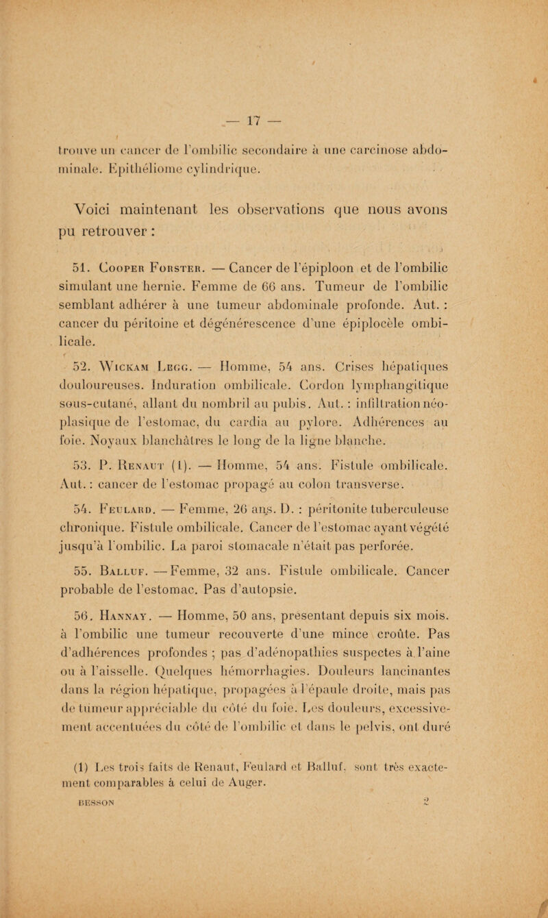 4 trouve un cancer de l’ombilic secondaire à une carcinose abdo¬ minale. Epitliéliome cylindrique. Voici maintenant les observations que nous avons pu retrouver : . * . i ^ . Ji 51. Cooper Forster. — Cancer de l’épiploon et de l’ombilic simulant une hernie. Femme de 6G ans. Tumeur de l’ombilic semblant adhérer à une tumeur abdominale profonde. Aut. : cancer du péritoine et dégénérescence d’une épiplocèle ombi¬ licale. 52. Wickam Legg. — Homme, 54 ans. Crises hépatiques douloureuses. Induration ombilicale. Cordon lymphangitique sous-cutané, allant du nombril au pubis. Aut. : infiltration néo¬ plasique de l’estomac, du cardia au pylore. Adhérences au foie. Noyaux blanchâtres le long* de la ligne blanche. tJ O O 53. P. Renaut (1). —Homme, 54 ans. Fistule ombilicale. Aut. : cancer de l’estomac propagé au colon transverse. 54. Feulard. — Femme, 20 ans. I). : péritonite tuberculeuse chronique. Fistule ombilicale. Cancer de l’estomac ayant végété jusqu’à l’ombilic. La paroi stomacale n’était pas perforée. 55. Balluf. —Femme, 32 ans. Fistule ombilicale. Cancer probable de l’estomac. Pas d’autopsie. 50. Hannay. — Homme, 50 ans, présentant depuis six mois, à l’ombilic une tumeur recouverte d’une mince croûte. Pas d’adhérences profondes ; pas d’adénopathies suspectes à l’aine ou à l’aisselle. Quelques hémorrhagies. Douleurs lancinantes dans la région hépatique, propagées à l’épaule droite, mais pas de tumeur appréciable' du côté du foie. Les douleurs, excessive¬ ment accentuées du côté de l’ombilic et dans le pelvis, ont duré (1) I ,es trois faits de Renaut, Feulard et Balluf, sont très exacte¬ ment comparables â celui de Auger. BESSON 2