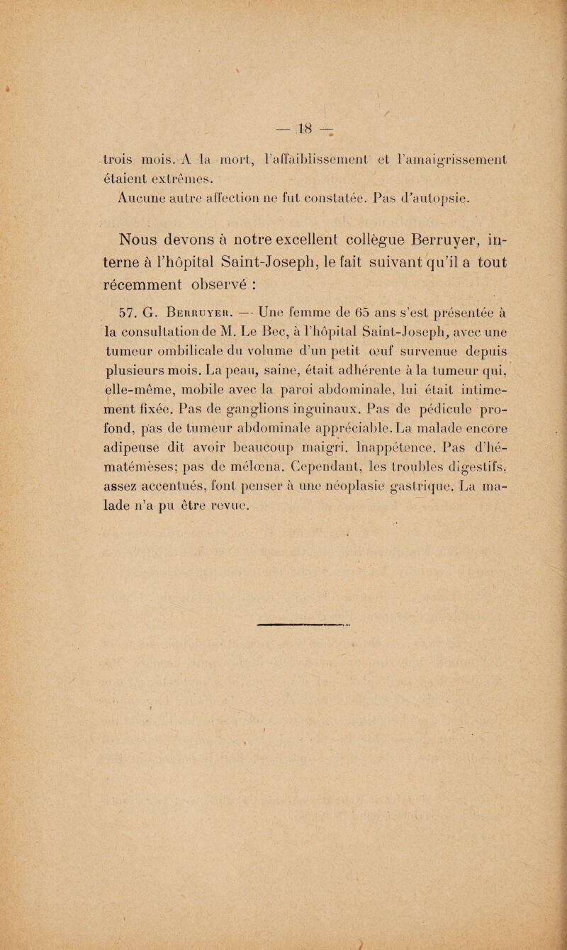 trois mois. A la mort, 1 Affaiblissement et l’amaigrissement étaient extrêmes. Aucune autre affection ne fut constatée. Pas cPautopsie. Nous devons à notre excellent collègue Berruyer, in¬ terne à Phôpital Saint-Joseph, le fait suivant qu'il a tout récemment observé : 57. G. Berruyer. — Une femme de 65 ans s’est présentée à la consultation de M. Le Bec, à l’hôpital Saint-Joseph, avec une tumeur ombilicale du volume d’un petit 03uf survenue depuis plusieurs mois. La peau, saine, était adhérente à la tumeur qui, elle-même, mobile avec la paroi abdominale, lui était intime¬ ment fixée. Pas de ganglions inguinaux. Pas de pédicule pro¬ fond, pas de tumeur abdominale appréciable. La malade encore adipeuse dit avoir beaucoup maigri. Inappétence. Pas d’hé- matémèses; pas de méloena. Cependant, les troubles digestifs, assez accentués, font penser à une néoplasie gastrique. La ma¬ lade n’a pu être revue.