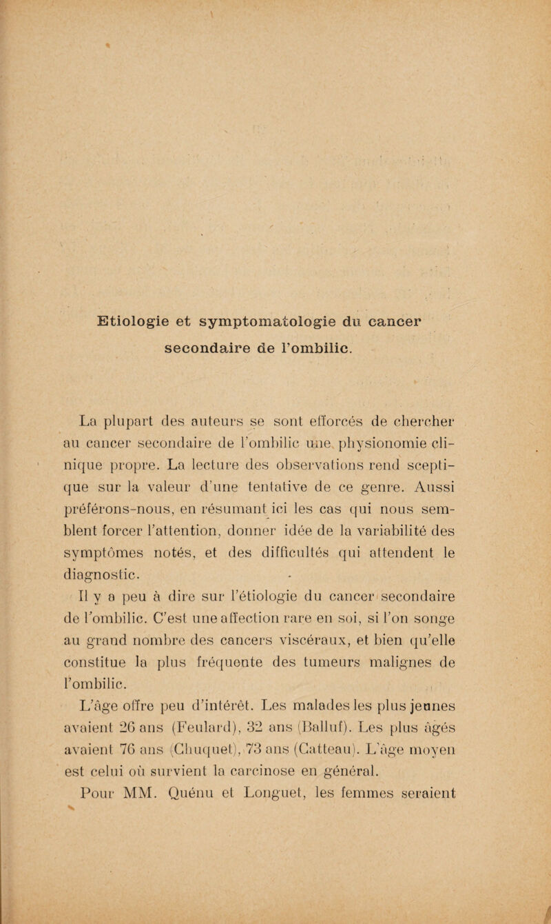 Etiologie et symptomatologie du cancer secondaire de l’ombilic. La plupart des auteurs se sont efforcés de chercher au cancer secondaire de l’ombilic une physionomie cli¬ nique propre. La lecture des observations rend scepti¬ que sur la valeur d’une tentative de ce genre. Aussi préférons-nous, en résumant ici les cas qui nous sem¬ blent forcer l’attention, donner idée de la variabilité des symptômes notés, et des difficultés qui attendent le diagnostic. Il y a peu à dire sur l’étiologie du cancer secondaire de l’ombilic. C’est une affection rare en soi, si l’on songe au grand nombre des cancers viscéraux, et bien qu’elle constitue la plus fréquente des tumeurs malignes de l’ombilic. , L’âge offre peu d’intérêt. Les malades les plus jeunes avaient 26 ans (Feulard), 32 ans (Bailnf). Les plus âgés avaient 76 ans (Chuquet), 73 ans (Catteau). L’âge moyen est celui où survient la carcinose en général. Pour MM. Quénu et Longuet, les femmes seraient