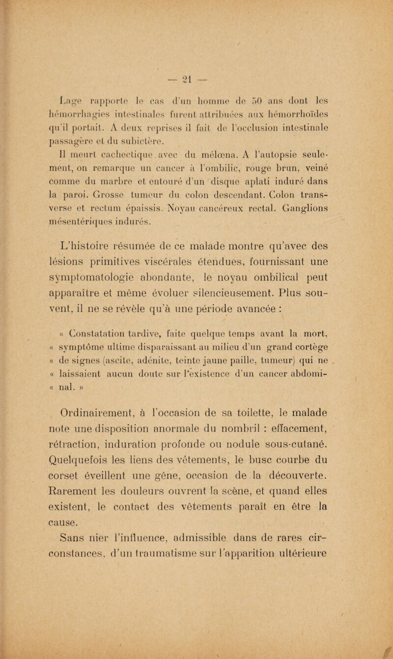 Lage rapporte le cas d’un homme de 50 ans dont les hémorrhagies intestinales furent attribuées aux hémorrhoïdes O qu’il portait. A deux reprises il fait de l’occlusion intestinale passagère et du subictère. Il meurt cachectique avec du mélœna. A l’autopsie seule¬ ment, on remarque un cancer à l'ombilic, rouge brun, veiné comme du marbre et entouré d’un disque aplati induré dans la paroi. Grosse tumeur du colon descendant. Colon trans¬ verse et rectum épaissis. Noyau cancéreux rectal. Ganglions mésentériques indurés. i > • • L’histoire résumée cle ce malade montre qu’avec des lésions primitives viscérales étendues, fournissant une symptomatologie abondante, le noyau ombilical peut apparaître et même évoluer silencieusement. Plus sou¬ vent, il ne se révèle qu’à une période avancée : V . - 1 « Constatation tardive, faite quelque temps avant la mort, « symptôme ultime disparaissant au milieu d’un grand cortège « de signes (ascite, adénite, teinte jaune paille, tumeur) qui ne « laissaient aucun doute sur l’existence d’un cancer abdomi- « nal. » Ordinairement, à l’occasion de sa toilette, le malade note une disposition anormale du nombril : effacement, rétraction, induration profonde ou nodule sous-cutané. Quelquefois les liens des vêtements, le buse courbe du corset éveillent une gêne, occasion de la découverte. Rarement les douleurs ouvrent la scène, et quand elles existent, le contact des vêtements paraît en être la cause. Sans nier l’influence, admissible dans de rares cir¬ constances, d’un traumatisme sur l’apparition ultérieure