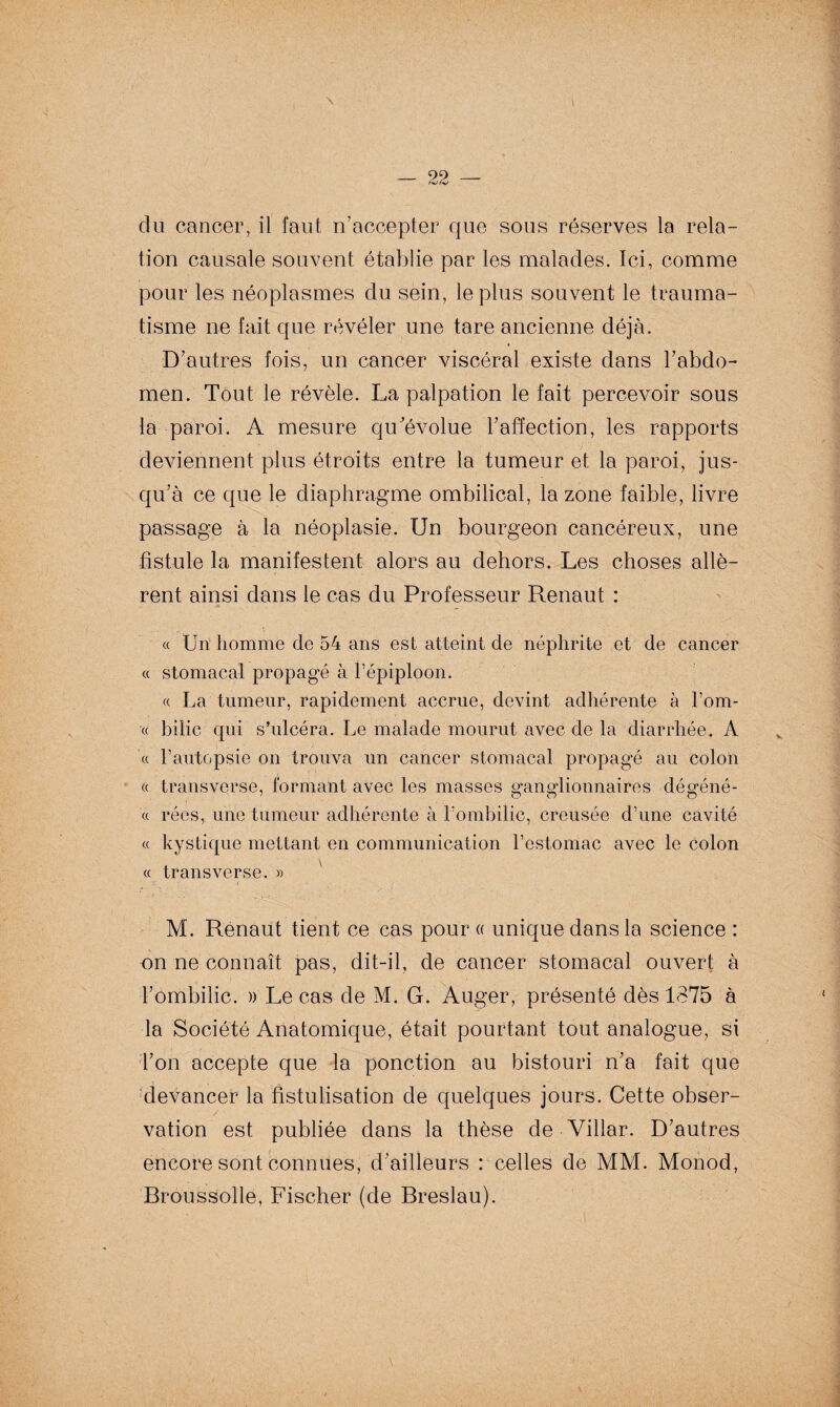 tion causale souvent établie par les malades. Ici, comme pour les néoplasmes du sein, le plus souvent le trauma¬ tisme ne fait que révéler une tare ancienne déjà. D’autres fois, un cancer viscéral existe dans l’abdo¬ men. Tout le révèle. La palpation le fait percevoir sous la paroi. A mesure qu’évolue l’affection, les rapports deviennent plus étroits entre la tumeur et la paroi, jus¬ qu’à ce que le diaphragme ombilical, la zone faible, livre passage à la néoplasie. Un bourgeon cancéreux, une fistule la manifestent alors au dehors. Les choses allè¬ rent ainsi dans le cas du Professeur Renaut : « Un homme de 54 ans est atteint de néphrite et de cancer « stomacal propagé à l’épiploon. « La tumeur, rapidement accrue, devint adhérente à l’om- « bilic qui s’ulcéra. Le malade mourut avec de la diarrhée. A « l’autopsie on trouva un cancer stomacal propagé au colon « transverse, formant avec les masses ganglionnaires déffénê- « rées, une tumeur adhérente à l’ombilic, creusée d’une cavité « kystique mettant en communication l’estomac avec le colon « transverse. » M. Renaut tient ce cas pour « unique dans la science : on ne connaît pas, dit-il, de cancer stomacal ouvert à l’ombilic. » Le cas de M. G. Auger, présenté dès 1375 à la Société Anatomique, était pourtant tout analogue, si Ton accepte que la ponction au bistouri n’a fait que devancer la fistulisation de quelques jours. Cette obser¬ vation est publiée dans la thèse de Villar. D’autres encore sont connues, d’ailleurs : celles de MM. Monod, Broussolle, Fischer (de Breslau).