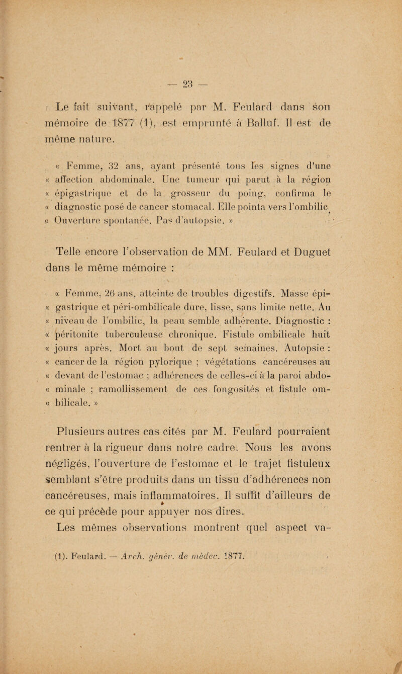 mémoire de 1877 (1), est emprunté à Balluf. Il est de môme nature. « Femme, 32 ans, ayant présenté tons les signes d’une « affection abdominale. Une tumeur qui parut à la région « épigastrique et de la grosseur du poing, confirma le « diagnostic posé de cancer stomacal. Elle pointa vers l’ombilic « Ouverture spontanée. Pas d'autopsie. » Telle encore l’observation de MM. Feulard et Duguet dans le même mémoire : « Femme, 26 ans, atteinte de troubles digestifs. Masse épi¬ ce gastrique et péri-ombilicale dure, lisse, sans limite nette. Au « niveau de l'ombilic, la peau semble adhérente. Diagnostic : cc péritonite tuberculeuse chronique. Fistule ombilicale huit « jours après. Mort au bout de sept semaines. Autopsie : cc cancer de la région pytorique ; végétations cancéreuses au « devant de l’estomac ; adhérences de celles-ci à la paroi abdo- « minale ; ramollissement de ces fongosités et fistule om¬ et bilicale. » Plusieurs autres cas cités par M. Feulard pourraient rentrer à la rigueur dans notre cadre. Nous les avons négligés, l’ouverture de l’estomac et le trajet fistuleux semblant s’être produits dans un tissu d’adhérences non cancéreuses, mais inflammatoires. Il suffit d’ailleurs de * ce qui précède pour appuyer nos dires. Les mêmes observations montrent quel aspect va- (1). Feulard. — Arch. gènèr. do, incdcc. 1877.