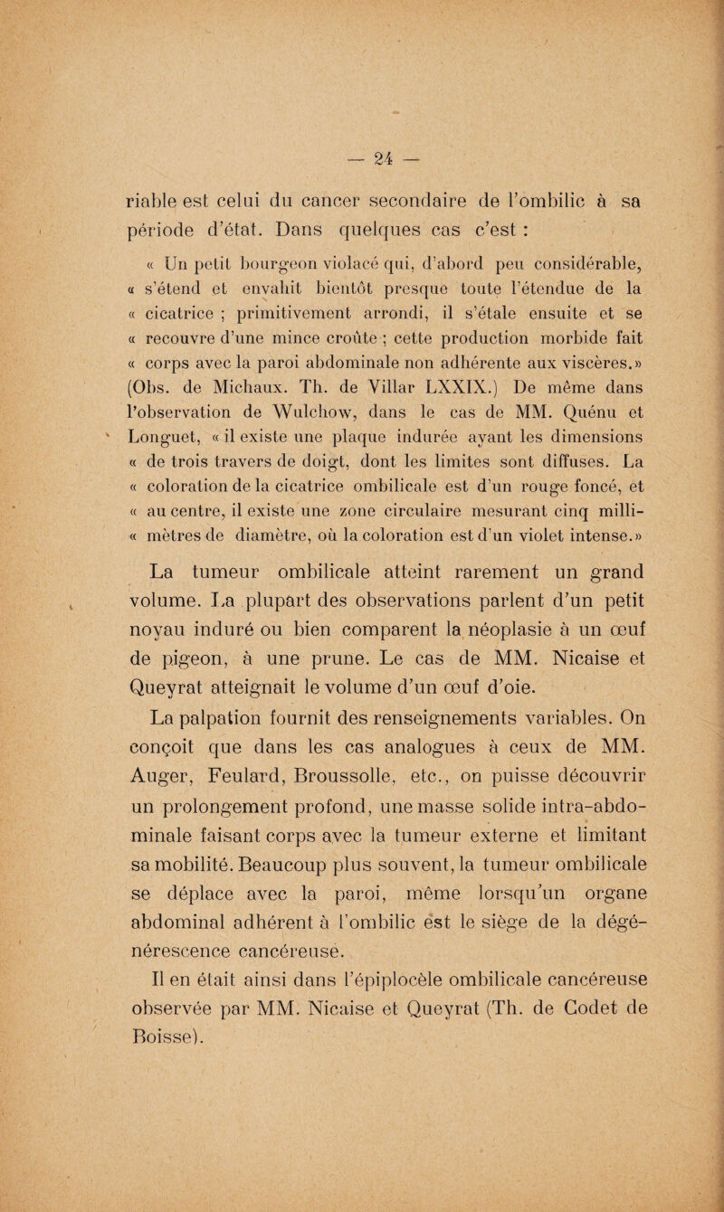 riable est celui du cancer secondaire de l’ombilic à sa période d’état. Dans quelques cas c’est : « Un petit bourgeon violacé qui, d’abord peu considérable, « s’étend et envahit bientôt presque toute l’étendue de la « cicatrice ; primitivement arrondi, il s’étale ensuite et se « recouvre d’une mince croûte ; cette production morbide fait « corps avec la paroi abdominale non adhérente aux viscères.» (Obs. de Michaux. Th. de Villar LXXIX.) De même dans l’observation de Wulchow, dans le cas de MM. Quénu et Longuet, « il existe une plaque indurée ayant les dimensions « de trois travers de doigt, dont les limites sont diffuses. La « coloration de la cicatrice ombilicale est d’un rouge foncé, et « au centre, il existe une zone circulaire mesurant cinq milli- « mètres de diamètre, où la coloration est d’un violet intense.» La tumeur ombilicale atteint rarement un grand volume. La plupart des observations parlent d’un petit noyau induré ou bien comparent la néoplasie à un œuf de pigeon, à une prune. Le cas de MM. Nicaise et Queyrat atteignait le volume d’un œuf d’oie. La palpation fournit des renseignements variables. On conçoit que dans les cas analogues à ceux de MM. Auger, Feulard, Broussolle, etc., on puisse découvrir un prolongement profond, une masse solide intra-abdo¬ minale faisant corps avec la tumeur externe et limitant sa mobilité. Beaucoup plus souvent, la tumeur ombilicale se déplace avec la paroi, même lorsqu’un organe abdominal adhérent à l’ombilic est le siège de la dégé¬ nérescence cancéreuse. Il en était ainsi dans l’épiplocèle ombilicale cancéreuse observée par MM. Nicaise et Queyrat (Th. de Godet de Boisse).
