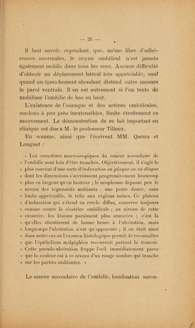 rences anormales, le noyau ombilical n’est jamais également mobile dans tous les sens. Aucune difficulté d’obtenir un déplacement latéral très appréciable, sauf quand un épanchement abondant distend outre mesure la paroi ventrale. Il en est autrement si Y on tente de mobiliser l’ombilic de bas en haut. L’existence de l’ouraque et des artères ombilicales, cordons à peu près inextensibles, limite étroitement ce mouvement. La démonstration de ce fait important en clinique est due à M. le professeur Tillaux. En somme, ainsi que l’écrivent MM. Quénu et Longuet : « Les caractères macroscopiques du cancer secondaire de « l’ombilic sont loin d’être tranchés. Objectivement, il s’agit le « plus souvent d’une sorte d'induration en plaque ou en disque « dont les dimensions s’accroissent progressivement beaucoup « plus en largeur qu’en hauteur ; le néoplasme dépasse peu le « niveau des téguments ambiants : une pente douce, sans « limite appréciable, le relie aux régions saines. Ce plateau « d’induration qui s’étend en cercle diffus, conserve toujours « comme centre la cicatrice ombilicale ; au niveau de cette « cicatrice, les lésions paraissent plus avancées ; c’est là « qu’elles aboutissent de bonne heure à l’ulcération, mais « longtemps l’ulcération n’est qu’apparente ; il en était ainsi <( dans notre cas où l’examen histologique permit de reconnaître « que l’épithélium malpighien recouvrait partout la tumeur. « Cette pseudo-ulcération frappe l’œil immédiatement parce « que la couleur est à ce niveau d’un rouge sombre qui tranche « sur les parties ambiantes. » Le cancer secondaire de l’ombilic, localisation secon-