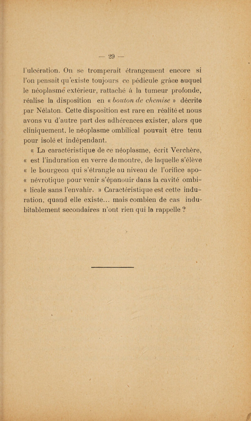 l’ulcération. On se tromperait étrangement encore si l’on pensait qu’existe toujours ce pédicule grâce auquel le néoplasme extérieur, rattaché à la tumeur profonde, réalise la disposition en « bouton de chemise » décrite par Nélaton. Cette disposition est rare en réalité et nous avons vu d’autre part des adhérences exister, alors que cliniquement, le néoplasme ombilical pouvait être tenu pour isolé et indépendant. « La caractéristique de ce néoplasme, écrit Verchère, « est l’induration en verre démontré, de laquelle s’élève « le bourgeon qui s’étrangle au niveau de l’orifice apo- « névrotique pour venir s’épanouir dans la cavité ombi- « licale sans l’envahir. » Caractéristique est cette indu¬ ration, quand elle existe... mais combien de cas indu¬ bitablement secondaires n’ont rien qui la rappelle ? %