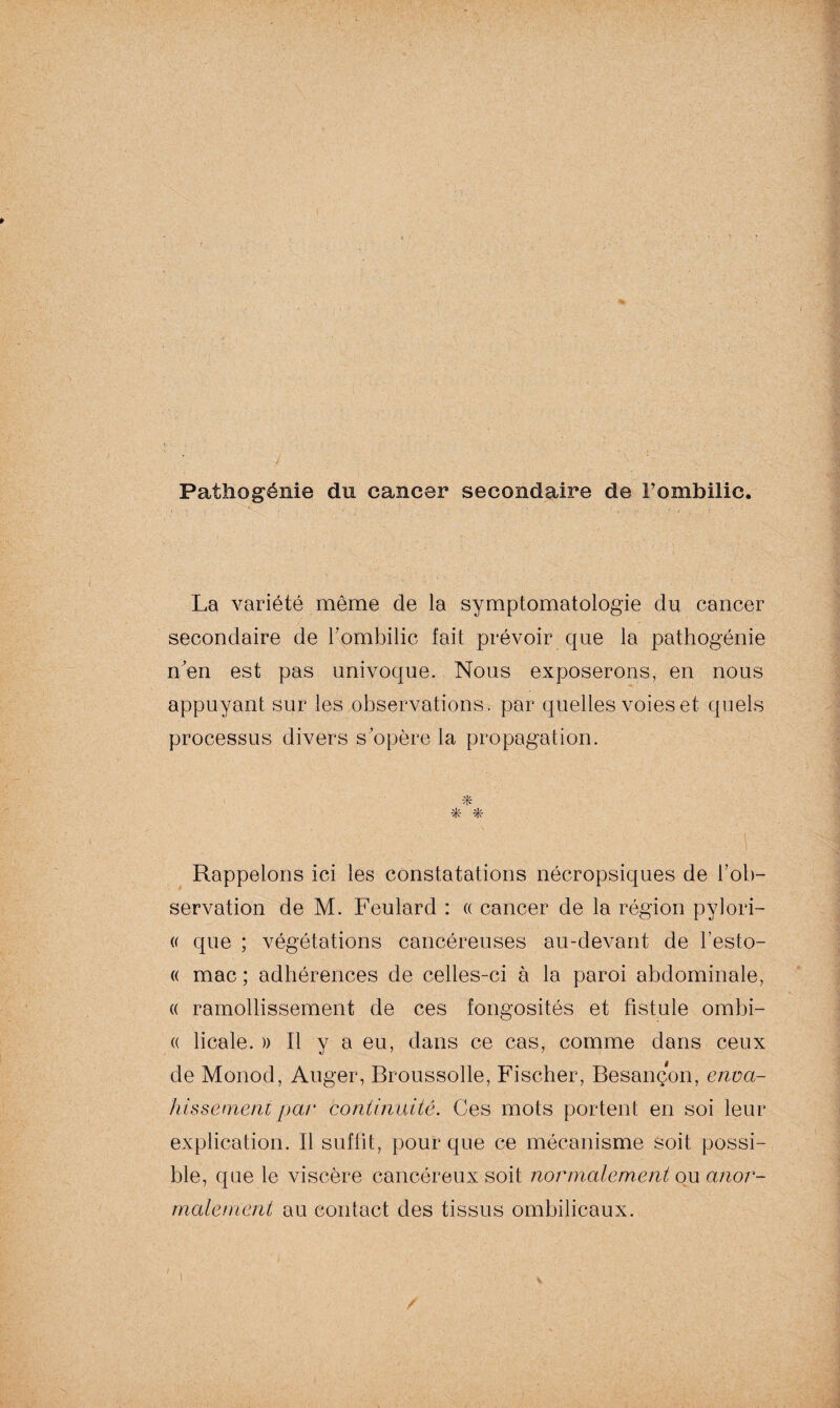 Patîiogénie du cancer secondaire de Fombilic. La variété même de la symptomatologie du cancer secondaire de l7ombilic fait prévoir que la pathogénie n'en est pas univoque. Nous exposerons, en nous appuyant sur les observations, par quelles voies et quels processus divers s’opère la propagation. • è * * y ' ' ' ' ; . > ’ gj Rappelons ici les constatations nécropsiques de l’ob¬ servation de M. Feulard : « cancer de la région pylori- (( que ; végétations cancéreuses au-devant de l’esto- « mac ; adhérences de celles-ci à la paroi abdominale, « ramollissement de ces fongosités et fistule ombi- « licale. » Il y a eu, dans ce cas, comme dans ceux de Monod, Auger, Broussolle, Fischer, Besançon, enva¬ hissement par continuité. Ces mots portent en soi leur explication. Il suffit, pour que ce mécanisme soit possi¬ ble, que le viscère cancéreux soit normalement ou anor¬ malement au contact des tissus ombilicaux.