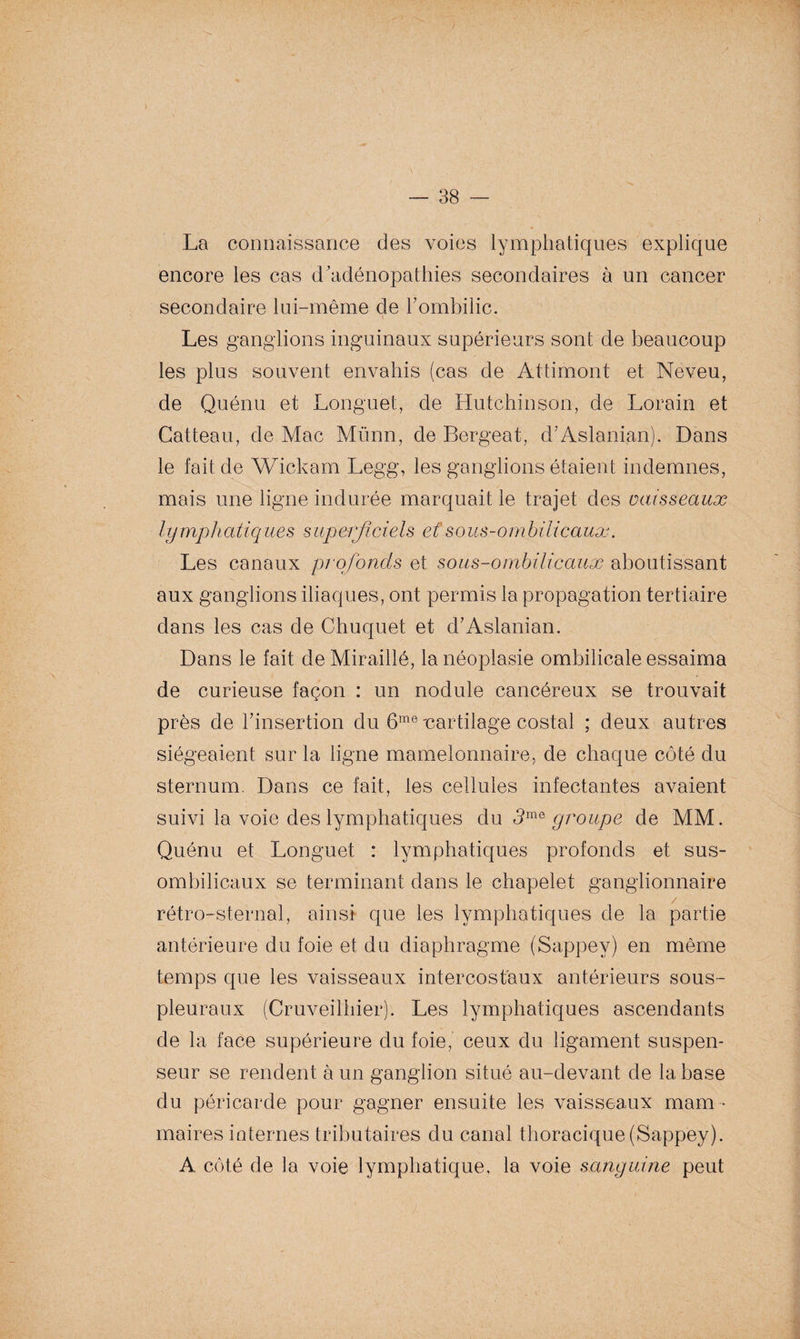 La connaissance des voies lymphatiques explique encore les cas d'adénopathies secondaires à un cancer secondaire lui-même de hombilic. Les ganglions inguinaux supérieurs sont de beaucoup les plus souvent envahis (cas de Attimont et Neveu, de Quénu et Longuet, de Hutchinson, de Lorain et Catteau, de Mac Münn, de Bergeat, d’Aslanian). Dans le fait de Wickam Legg, les ganglions étaient indemnes, mais une ligne indurée marquait le trajet des vaisseaux lymphatiques superficiels et sous-ombilicaux. Les canaux profonds et sous-ombilicaux aboutissant aux ganglions iliaques, ont permis la propagation tertiaire dans les cas de Chuquet et d’Aslanian. Dans le fait de Miraillé, la néoplasie ombilicale essaima de curieuse façon : un nodule cancéreux se trouvait près de l’insertion du 6me 'cartilage costal ; deux autres siégeaient sur la ligne mamelonnaire, de chaque côté du sternum. Dans ce fait, les cellules infectantes avaient suivi la voie des lymphatiques du 3mG groupe de MM. Quénu et Longuet : lymphatiques profonds et sus- ombilicaux se terminant dans le chapelet ganglionnaire rétro-sternal, ainsi que les lymphatiques de la partie antérieure du foie et du diaphragme (Sappev) en même temps que les vaisseaux intercostaux antérieurs sous- pleuraux (Cruveilhier). Les lymphatiques ascendants de la face supérieure du foie, ceux du ligament suspen- seur se rendent à un ganglion situé au-devant de la base du péricarde pour gagner ensuite les vaisseaux mam¬ maires internes tributaires du canal thoracique(Sappey). A côté de la voie lymphatique, la voie sanguine peut