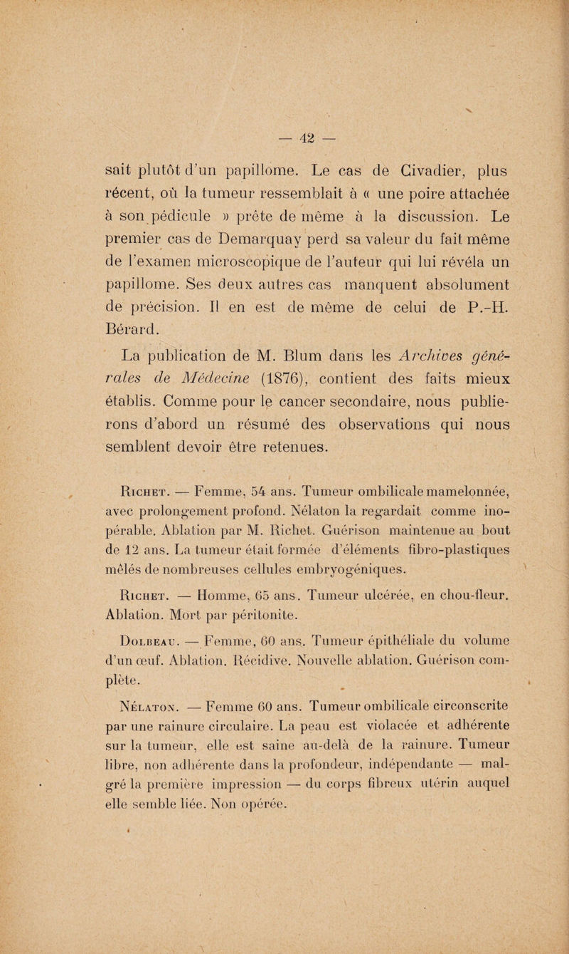 ■v — 42 — sait plutôt d’un papillome. Le cas de Civadier, plus récent, où la tumeur ressemblait à « une poire attachée à son pédicule » prête de même à la discussion. Le premier cas de Demarquay perd sa valeur du fait même de l’examen microscopique de hauteur qui lui révéla un papillome. Ses deux autres cas manquent absolument de précision. Il en est de même de celui de P.-H. Bérard. La publication de M. Blum dans les Archives géné¬ rales de Médecine (1876), contient des faits mieux établis. Comme pour le cancer secondaire, nous publie¬ rons d'abord un résumé des observations qui nous semblent devoir être retenues. * _ * Richet. — Femme, 54 ans. Tumeur ombilicale mamelonnée, avec prolongement profond. Nélaton la regardait comme ino¬ pérable. Ablation par M. Richet. Guérison maintenue au bout de 12 ans. La tumeur était formée d’éléments fibro-plastiques mêlés de nombreuses cellules embryogéniques. Richet. — Homme, 65 ans. Tumeur ulcérée, en chou-fleur. Ablation. Mort par péritonite. Dolbeau. — Femme, 60 ans. Tumeur épithéliale du volume d’un œuf. Ablation. Récidive. Nouvelle ablation. Guérison com¬ plète. Nélaton. —Femme 60 ans. Tumeur ombilicale circonscrite par une rainure circulaire. La peau est violacée et adhérente sur la tumeur, elle est saine au-delà de la rainure. Tumeur libre, non adhérente dans la profondeur, indépendante — mal¬ gré la première impression — du corps fibreux utérin auquel elle semble liée. Non opérée.