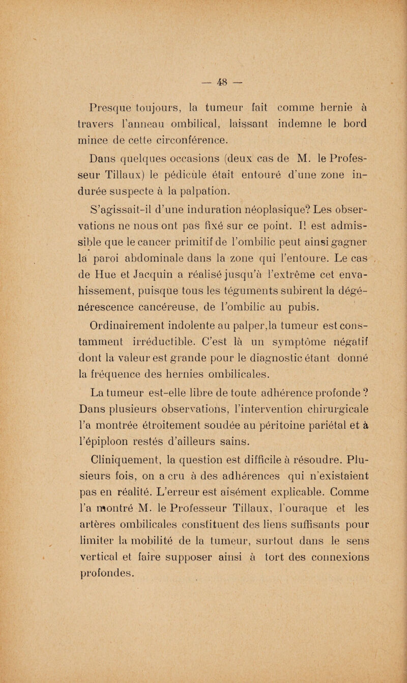 Presque toujours, la tumeur fait comme hernie à travers l’anneau ombilical, laissant indemne le bord mince de cette circonférence. Dans quelques occasions (deux cas de M. le Profes¬ seur Tiilaux) le pédicule était entouré d’une zone in¬ durée suspecte à la palpation. S’agissait-il d’une induration néoplasique? Les obser¬ vations ne nous ont pas fixé sur ce point. Il est admis¬ sible que le cancer primitif de l’ombilic peut ainsi gagner « la paroi abdominale dans la zone qui l’entoure. Le cas de Hue et Jacquin a réalisé jusqu’à l’extrême cet enva¬ hissement, puisque tous les téguments subirent la dégé¬ nérescence cancéreuse, de l’ombilic au pubis. Ordinairement indolente au palper,la tumeur est cons¬ tamment irréductible. C’est là un symptôme négatif dont la valeur est grande pour le diagnostic étant donné la fréquence des hernies ombilicales. La tumeur est-elle libre de toute adhérence profonde ? Dans plusieurs observations, l’intervention chirurgicale l’a montrée étroitement soudée au péritoine pariétal et à l’épiploon restés d’ailleurs sains. Cliniquement, la question est difficile à résoudre. Plu¬ sieurs fois, on a cru à des adhérences qui n’existaient pas en réalité. L’erreur est aisément explicable. Comme l’a montré M. le Professeur Tiilaux, l’ouraque et les artères ombilicales constituent des liens suffisants pour limiter la mobilité de la tumeur, surtout dans le sens vertical et faire supposer ainsi à tort des connexions profondes.